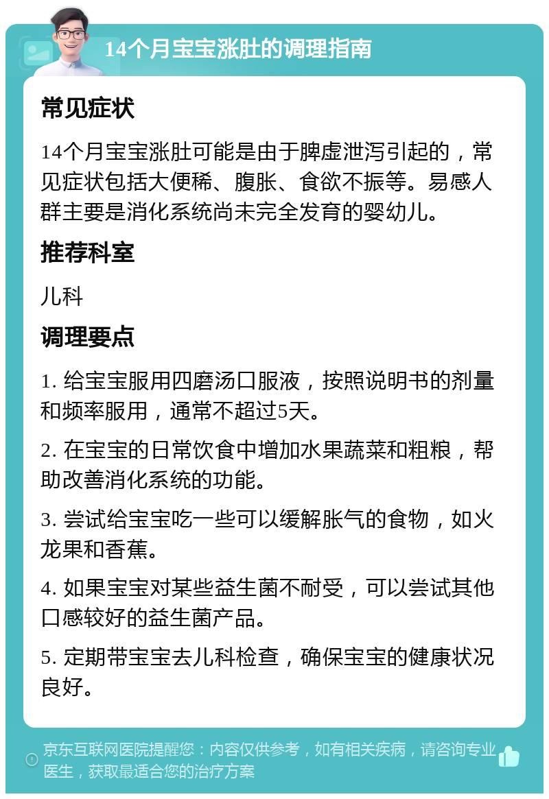 14个月宝宝涨肚的调理指南 常见症状 14个月宝宝涨肚可能是由于脾虚泄泻引起的，常见症状包括大便稀、腹胀、食欲不振等。易感人群主要是消化系统尚未完全发育的婴幼儿。 推荐科室 儿科 调理要点 1. 给宝宝服用四磨汤口服液，按照说明书的剂量和频率服用，通常不超过5天。 2. 在宝宝的日常饮食中增加水果蔬菜和粗粮，帮助改善消化系统的功能。 3. 尝试给宝宝吃一些可以缓解胀气的食物，如火龙果和香蕉。 4. 如果宝宝对某些益生菌不耐受，可以尝试其他口感较好的益生菌产品。 5. 定期带宝宝去儿科检查，确保宝宝的健康状况良好。