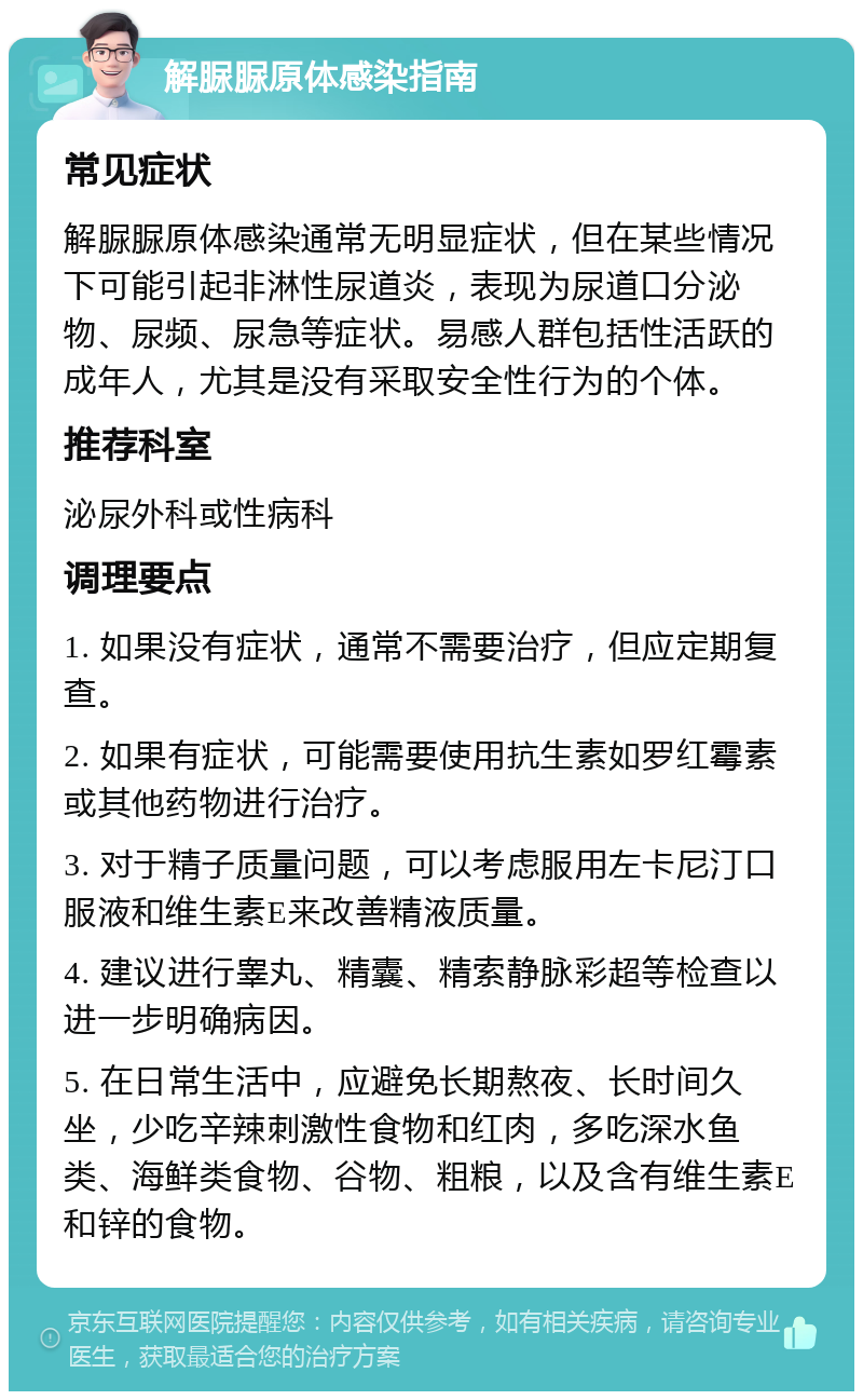 解脲脲原体感染指南 常见症状 解脲脲原体感染通常无明显症状，但在某些情况下可能引起非淋性尿道炎，表现为尿道口分泌物、尿频、尿急等症状。易感人群包括性活跃的成年人，尤其是没有采取安全性行为的个体。 推荐科室 泌尿外科或性病科 调理要点 1. 如果没有症状，通常不需要治疗，但应定期复查。 2. 如果有症状，可能需要使用抗生素如罗红霉素或其他药物进行治疗。 3. 对于精子质量问题，可以考虑服用左卡尼汀口服液和维生素E来改善精液质量。 4. 建议进行睾丸、精囊、精索静脉彩超等检查以进一步明确病因。 5. 在日常生活中，应避免长期熬夜、长时间久坐，少吃辛辣刺激性食物和红肉，多吃深水鱼类、海鲜类食物、谷物、粗粮，以及含有维生素E和锌的食物。