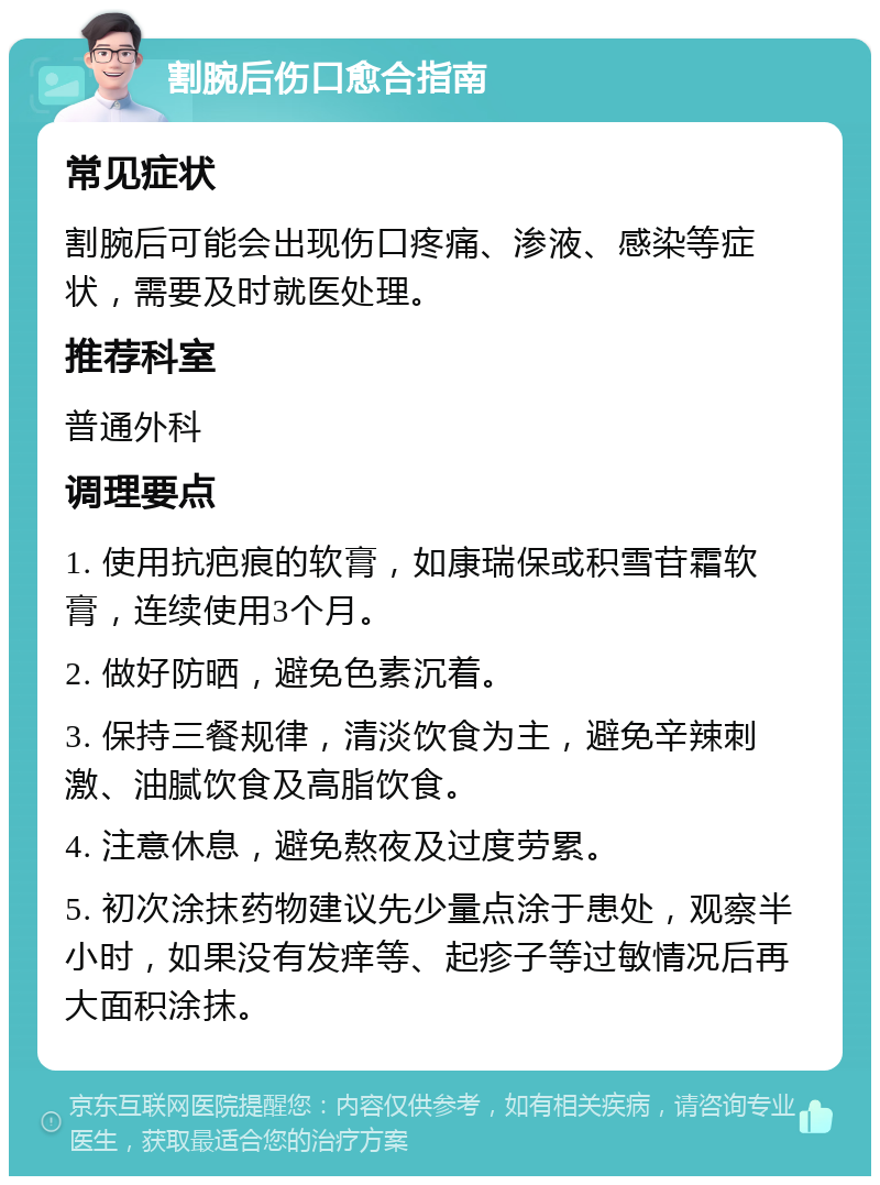 割腕后伤口愈合指南 常见症状 割腕后可能会出现伤口疼痛、渗液、感染等症状，需要及时就医处理。 推荐科室 普通外科 调理要点 1. 使用抗疤痕的软膏，如康瑞保或积雪苷霜软膏，连续使用3个月。 2. 做好防晒，避免色素沉着。 3. 保持三餐规律，清淡饮食为主，避免辛辣刺激、油腻饮食及高脂饮食。 4. 注意休息，避免熬夜及过度劳累。 5. 初次涂抹药物建议先少量点涂于患处，观察半小时，如果没有发痒等、起疹子等过敏情况后再大面积涂抹。