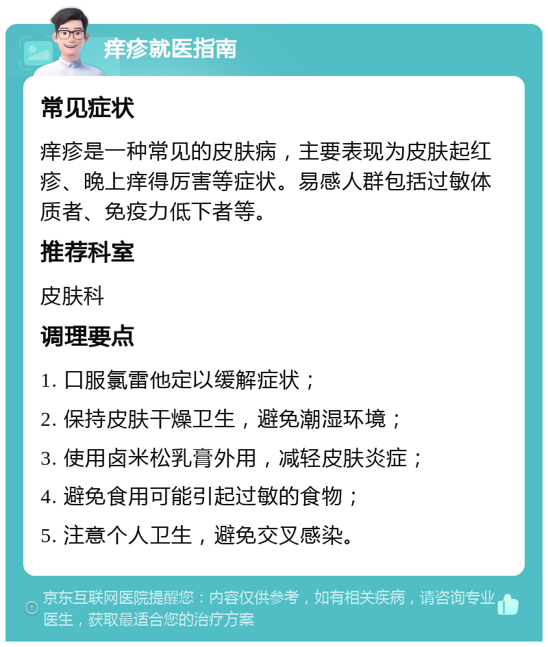 痒疹就医指南 常见症状 痒疹是一种常见的皮肤病，主要表现为皮肤起红疹、晚上痒得厉害等症状。易感人群包括过敏体质者、免疫力低下者等。 推荐科室 皮肤科 调理要点 1. 口服氯雷他定以缓解症状； 2. 保持皮肤干燥卫生，避免潮湿环境； 3. 使用卤米松乳膏外用，减轻皮肤炎症； 4. 避免食用可能引起过敏的食物； 5. 注意个人卫生，避免交叉感染。