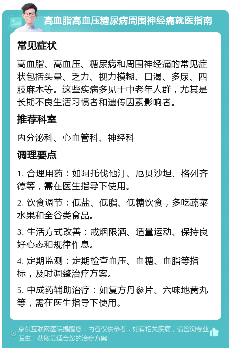 高血脂高血压糖尿病周围神经痛就医指南 常见症状 高血脂、高血压、糖尿病和周围神经痛的常见症状包括头晕、乏力、视力模糊、口渴、多尿、四肢麻木等。这些疾病多见于中老年人群，尤其是长期不良生活习惯者和遗传因素影响者。 推荐科室 内分泌科、心血管科、神经科 调理要点 1. 合理用药：如阿托伐他汀、厄贝沙坦、格列齐德等，需在医生指导下使用。 2. 饮食调节：低盐、低脂、低糖饮食，多吃蔬菜水果和全谷类食品。 3. 生活方式改善：戒烟限酒、适量运动、保持良好心态和规律作息。 4. 定期监测：定期检查血压、血糖、血脂等指标，及时调整治疗方案。 5. 中成药辅助治疗：如复方丹参片、六味地黄丸等，需在医生指导下使用。