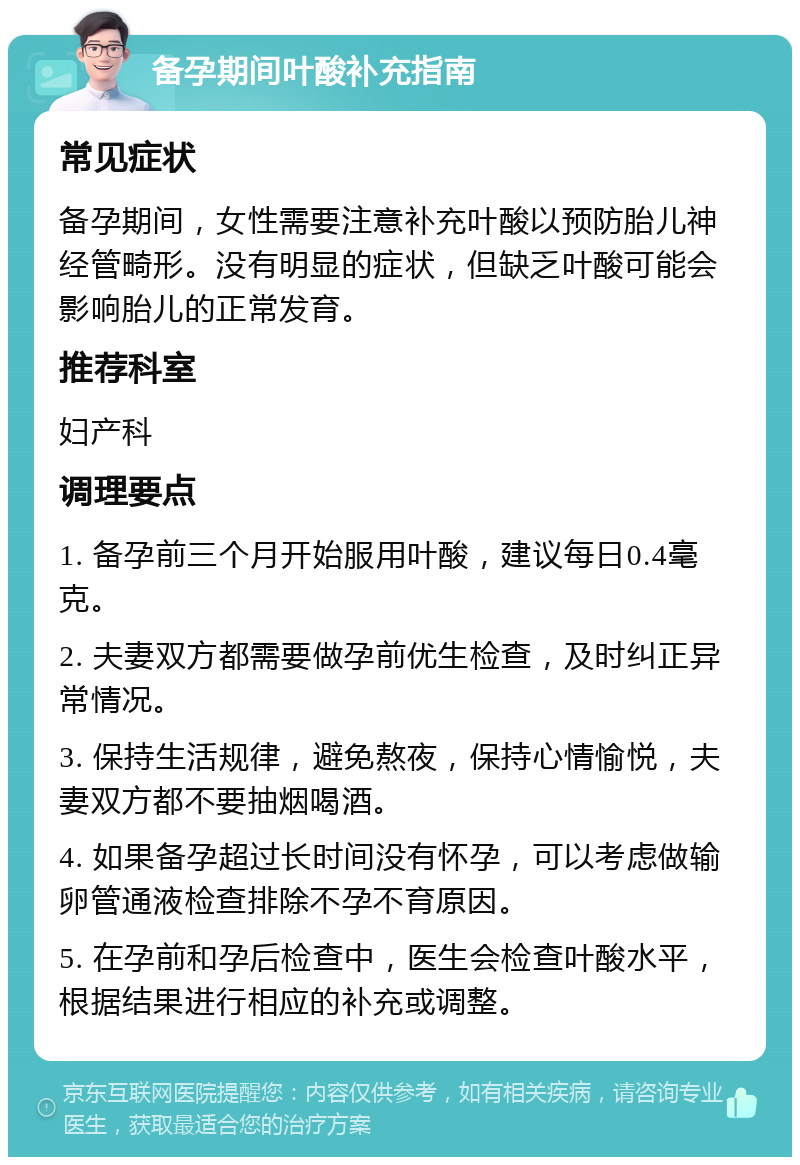 备孕期间叶酸补充指南 常见症状 备孕期间，女性需要注意补充叶酸以预防胎儿神经管畸形。没有明显的症状，但缺乏叶酸可能会影响胎儿的正常发育。 推荐科室 妇产科 调理要点 1. 备孕前三个月开始服用叶酸，建议每日0.4毫克。 2. 夫妻双方都需要做孕前优生检查，及时纠正异常情况。 3. 保持生活规律，避免熬夜，保持心情愉悦，夫妻双方都不要抽烟喝酒。 4. 如果备孕超过长时间没有怀孕，可以考虑做输卵管通液检查排除不孕不育原因。 5. 在孕前和孕后检查中，医生会检查叶酸水平，根据结果进行相应的补充或调整。