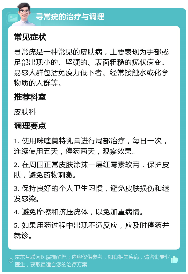 寻常疣的治疗与调理 常见症状 寻常疣是一种常见的皮肤病，主要表现为手部或足部出现小的、坚硬的、表面粗糙的疣状病变。易感人群包括免疫力低下者、经常接触水或化学物质的人群等。 推荐科室 皮肤科 调理要点 1. 使用咪喹莫特乳膏进行局部治疗，每日一次，连续使用五天，停药两天，观察效果。 2. 在周围正常皮肤涂抹一层红霉素软膏，保护皮肤，避免药物刺激。 3. 保持良好的个人卫生习惯，避免皮肤损伤和继发感染。 4. 避免摩擦和挤压疣体，以免加重病情。 5. 如果用药过程中出现不适反应，应及时停药并就诊。