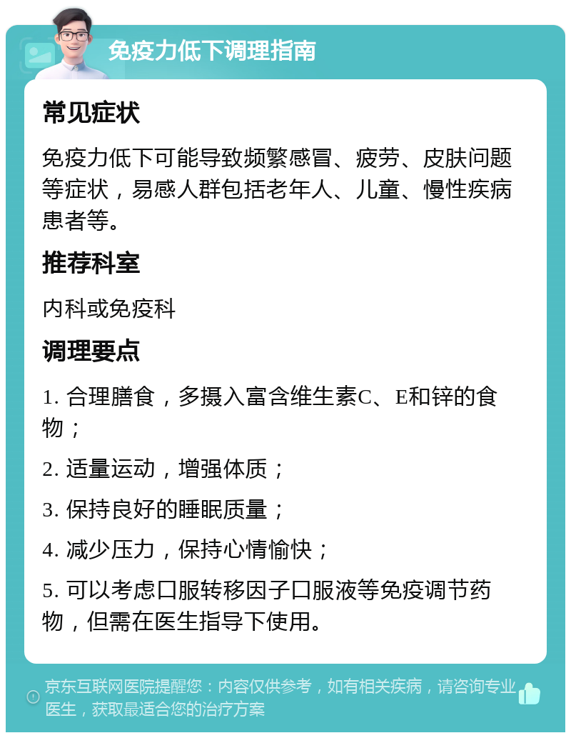 免疫力低下调理指南 常见症状 免疫力低下可能导致频繁感冒、疲劳、皮肤问题等症状，易感人群包括老年人、儿童、慢性疾病患者等。 推荐科室 内科或免疫科 调理要点 1. 合理膳食，多摄入富含维生素C、E和锌的食物； 2. 适量运动，增强体质； 3. 保持良好的睡眠质量； 4. 减少压力，保持心情愉快； 5. 可以考虑口服转移因子口服液等免疫调节药物，但需在医生指导下使用。