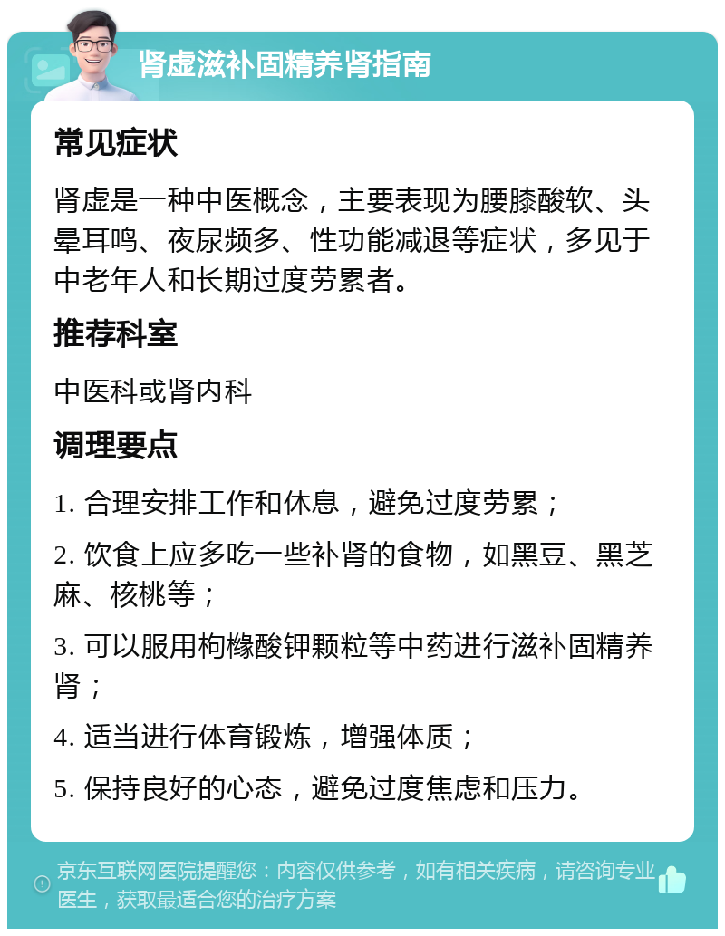 肾虚滋补固精养肾指南 常见症状 肾虚是一种中医概念，主要表现为腰膝酸软、头晕耳鸣、夜尿频多、性功能减退等症状，多见于中老年人和长期过度劳累者。 推荐科室 中医科或肾内科 调理要点 1. 合理安排工作和休息，避免过度劳累； 2. 饮食上应多吃一些补肾的食物，如黑豆、黑芝麻、核桃等； 3. 可以服用枸橼酸钾颗粒等中药进行滋补固精养肾； 4. 适当进行体育锻炼，增强体质； 5. 保持良好的心态，避免过度焦虑和压力。