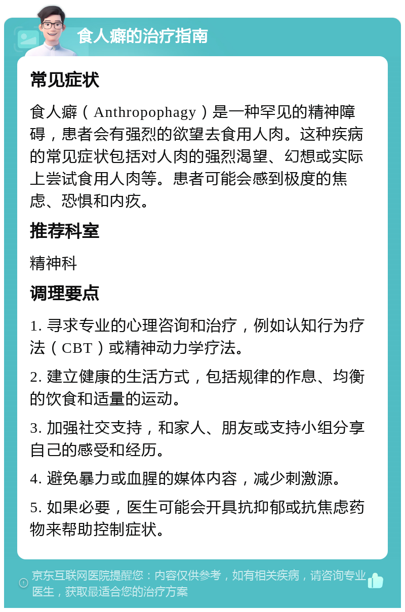 食人癖的治疗指南 常见症状 食人癖（Anthropophagy）是一种罕见的精神障碍，患者会有强烈的欲望去食用人肉。这种疾病的常见症状包括对人肉的强烈渴望、幻想或实际上尝试食用人肉等。患者可能会感到极度的焦虑、恐惧和内疚。 推荐科室 精神科 调理要点 1. 寻求专业的心理咨询和治疗，例如认知行为疗法（CBT）或精神动力学疗法。 2. 建立健康的生活方式，包括规律的作息、均衡的饮食和适量的运动。 3. 加强社交支持，和家人、朋友或支持小组分享自己的感受和经历。 4. 避免暴力或血腥的媒体内容，减少刺激源。 5. 如果必要，医生可能会开具抗抑郁或抗焦虑药物来帮助控制症状。