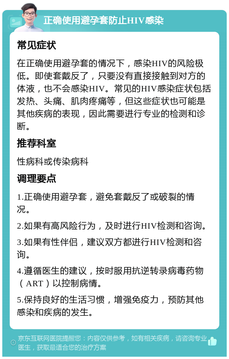 正确使用避孕套防止HIV感染 常见症状 在正确使用避孕套的情况下，感染HIV的风险极低。即使套戴反了，只要没有直接接触到对方的体液，也不会感染HIV。常见的HIV感染症状包括发热、头痛、肌肉疼痛等，但这些症状也可能是其他疾病的表现，因此需要进行专业的检测和诊断。 推荐科室 性病科或传染病科 调理要点 1.正确使用避孕套，避免套戴反了或破裂的情况。 2.如果有高风险行为，及时进行HIV检测和咨询。 3.如果有性伴侣，建议双方都进行HIV检测和咨询。 4.遵循医生的建议，按时服用抗逆转录病毒药物（ART）以控制病情。 5.保持良好的生活习惯，增强免疫力，预防其他感染和疾病的发生。