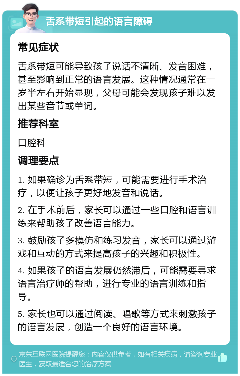 舌系带短引起的语言障碍 常见症状 舌系带短可能导致孩子说话不清晰、发音困难，甚至影响到正常的语言发展。这种情况通常在一岁半左右开始显现，父母可能会发现孩子难以发出某些音节或单词。 推荐科室 口腔科 调理要点 1. 如果确诊为舌系带短，可能需要进行手术治疗，以便让孩子更好地发音和说话。 2. 在手术前后，家长可以通过一些口腔和语言训练来帮助孩子改善语言能力。 3. 鼓励孩子多模仿和练习发音，家长可以通过游戏和互动的方式来提高孩子的兴趣和积极性。 4. 如果孩子的语言发展仍然滞后，可能需要寻求语言治疗师的帮助，进行专业的语言训练和指导。 5. 家长也可以通过阅读、唱歌等方式来刺激孩子的语言发展，创造一个良好的语言环境。