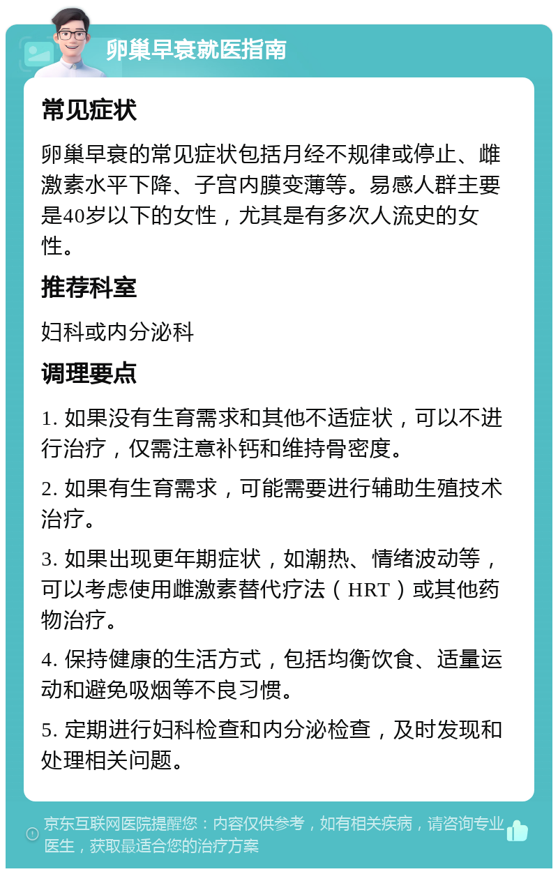 卵巢早衰就医指南 常见症状 卵巢早衰的常见症状包括月经不规律或停止、雌激素水平下降、子宫内膜变薄等。易感人群主要是40岁以下的女性，尤其是有多次人流史的女性。 推荐科室 妇科或内分泌科 调理要点 1. 如果没有生育需求和其他不适症状，可以不进行治疗，仅需注意补钙和维持骨密度。 2. 如果有生育需求，可能需要进行辅助生殖技术治疗。 3. 如果出现更年期症状，如潮热、情绪波动等，可以考虑使用雌激素替代疗法（HRT）或其他药物治疗。 4. 保持健康的生活方式，包括均衡饮食、适量运动和避免吸烟等不良习惯。 5. 定期进行妇科检查和内分泌检查，及时发现和处理相关问题。