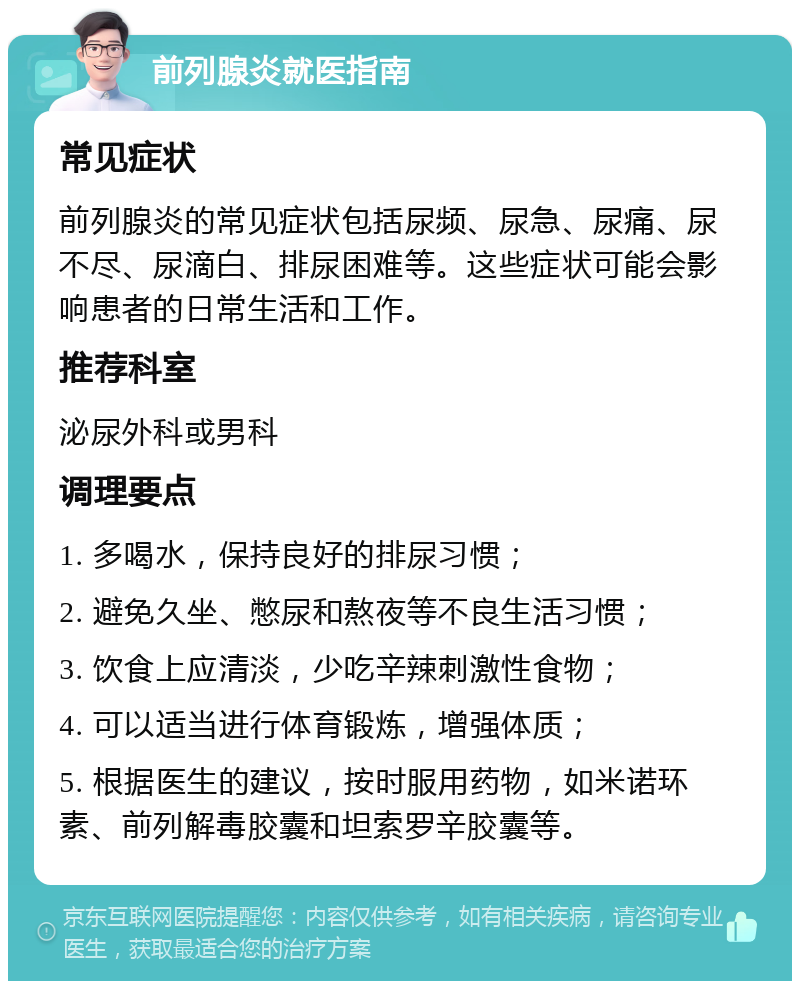 前列腺炎就医指南 常见症状 前列腺炎的常见症状包括尿频、尿急、尿痛、尿不尽、尿滴白、排尿困难等。这些症状可能会影响患者的日常生活和工作。 推荐科室 泌尿外科或男科 调理要点 1. 多喝水，保持良好的排尿习惯； 2. 避免久坐、憋尿和熬夜等不良生活习惯； 3. 饮食上应清淡，少吃辛辣刺激性食物； 4. 可以适当进行体育锻炼，增强体质； 5. 根据医生的建议，按时服用药物，如米诺环素、前列解毒胶囊和坦索罗辛胶囊等。