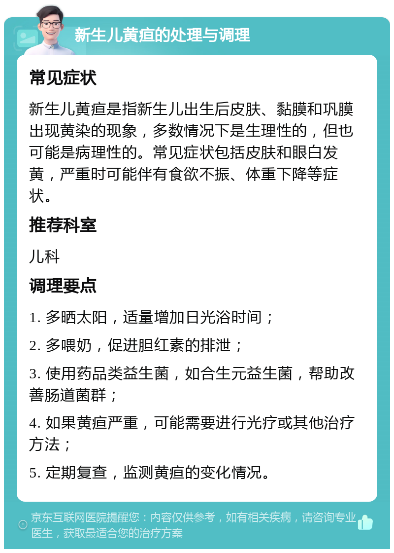 新生儿黄疸的处理与调理 常见症状 新生儿黄疸是指新生儿出生后皮肤、黏膜和巩膜出现黄染的现象，多数情况下是生理性的，但也可能是病理性的。常见症状包括皮肤和眼白发黄，严重时可能伴有食欲不振、体重下降等症状。 推荐科室 儿科 调理要点 1. 多晒太阳，适量增加日光浴时间； 2. 多喂奶，促进胆红素的排泄； 3. 使用药品类益生菌，如合生元益生菌，帮助改善肠道菌群； 4. 如果黄疸严重，可能需要进行光疗或其他治疗方法； 5. 定期复查，监测黄疸的变化情况。