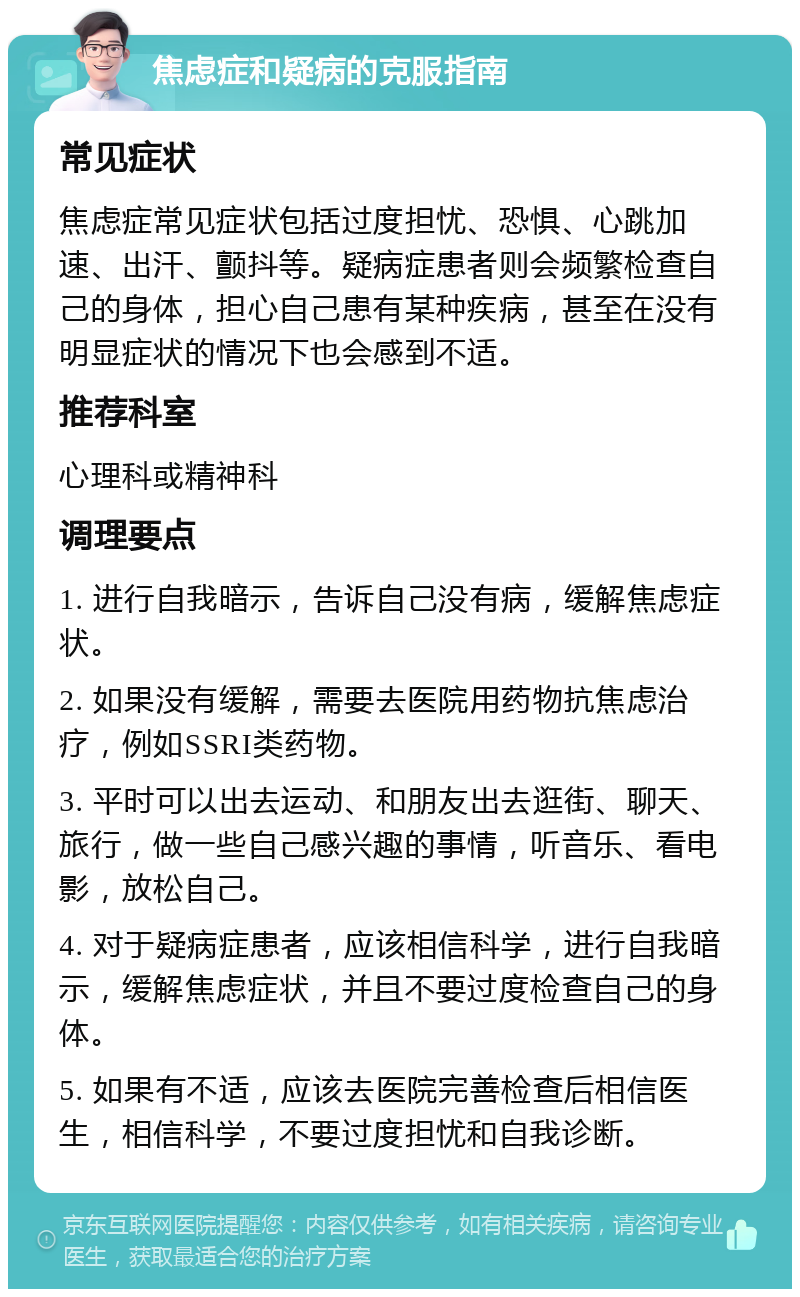 焦虑症和疑病的克服指南 常见症状 焦虑症常见症状包括过度担忧、恐惧、心跳加速、出汗、颤抖等。疑病症患者则会频繁检查自己的身体，担心自己患有某种疾病，甚至在没有明显症状的情况下也会感到不适。 推荐科室 心理科或精神科 调理要点 1. 进行自我暗示，告诉自己没有病，缓解焦虑症状。 2. 如果没有缓解，需要去医院用药物抗焦虑治疗，例如SSRI类药物。 3. 平时可以出去运动、和朋友出去逛街、聊天、旅行，做一些自己感兴趣的事情，听音乐、看电影，放松自己。 4. 对于疑病症患者，应该相信科学，进行自我暗示，缓解焦虑症状，并且不要过度检查自己的身体。 5. 如果有不适，应该去医院完善检查后相信医生，相信科学，不要过度担忧和自我诊断。