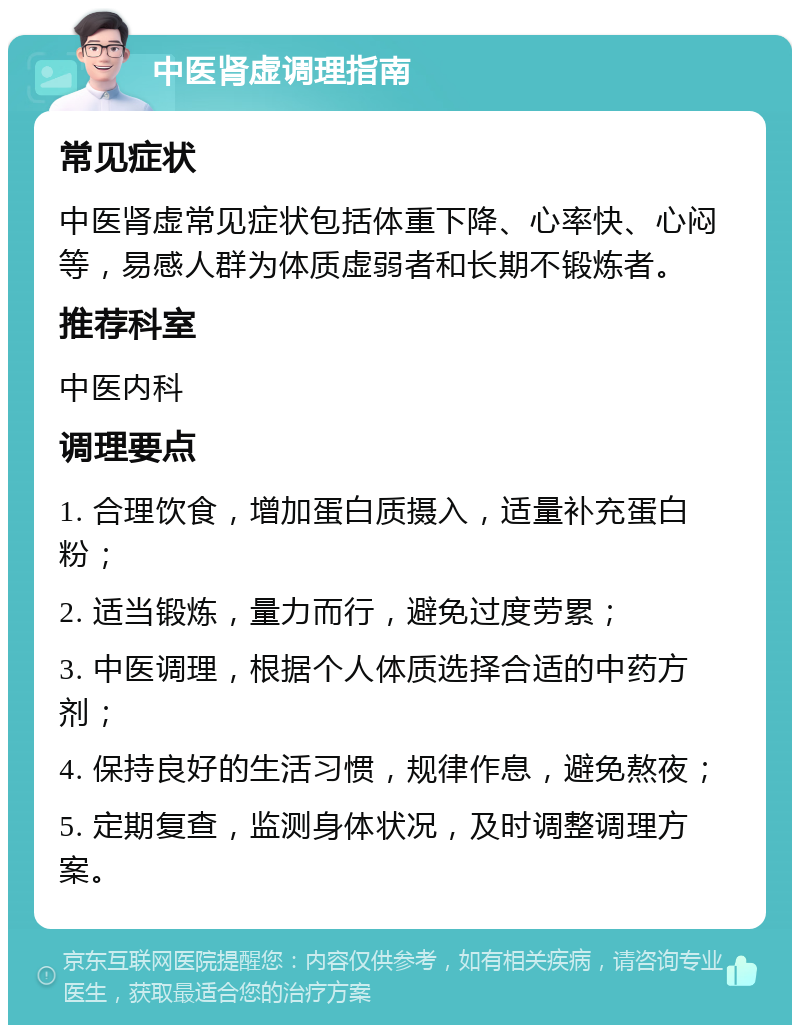 中医肾虚调理指南 常见症状 中医肾虚常见症状包括体重下降、心率快、心闷等，易感人群为体质虚弱者和长期不锻炼者。 推荐科室 中医内科 调理要点 1. 合理饮食，增加蛋白质摄入，适量补充蛋白粉； 2. 适当锻炼，量力而行，避免过度劳累； 3. 中医调理，根据个人体质选择合适的中药方剂； 4. 保持良好的生活习惯，规律作息，避免熬夜； 5. 定期复查，监测身体状况，及时调整调理方案。