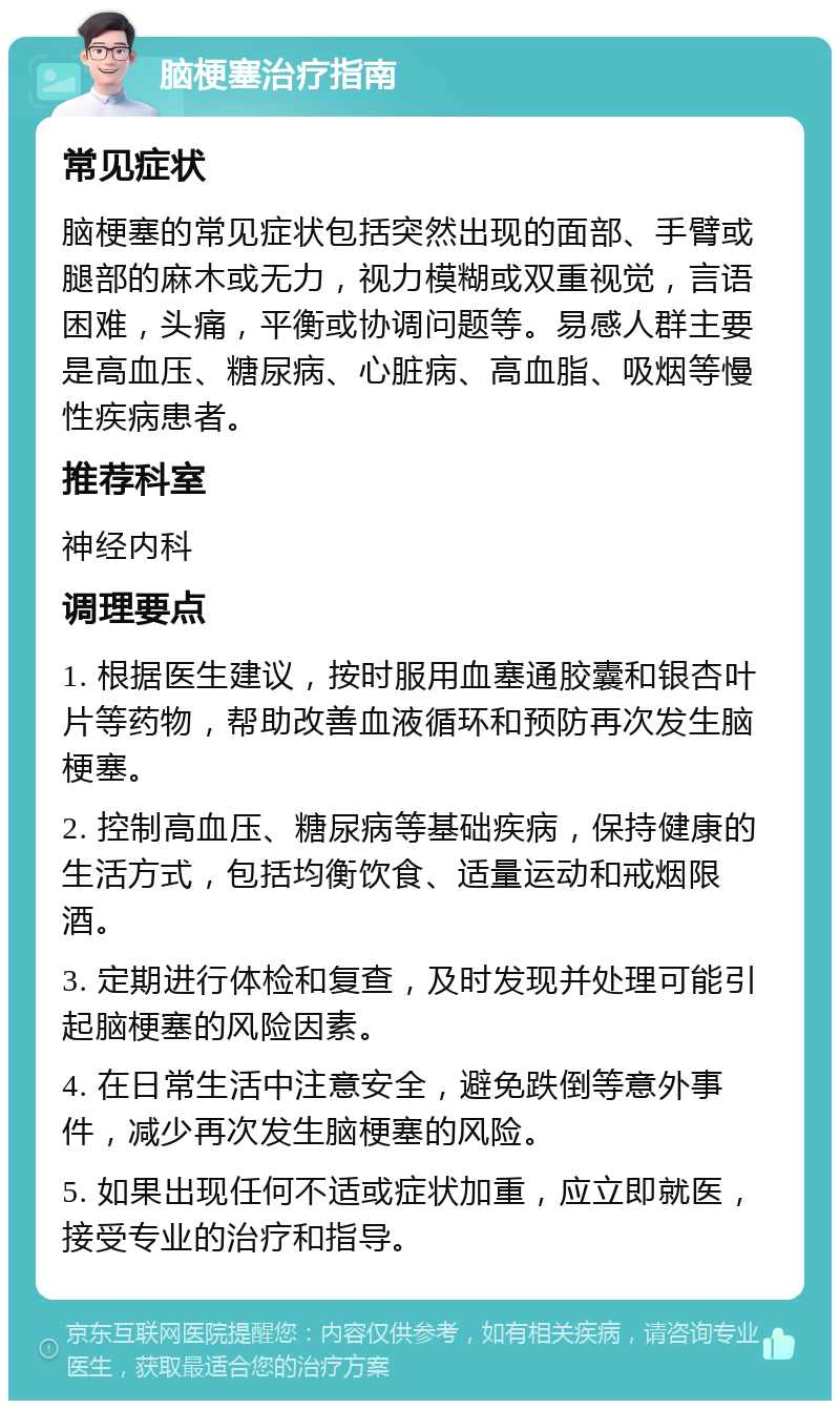 脑梗塞治疗指南 常见症状 脑梗塞的常见症状包括突然出现的面部、手臂或腿部的麻木或无力，视力模糊或双重视觉，言语困难，头痛，平衡或协调问题等。易感人群主要是高血压、糖尿病、心脏病、高血脂、吸烟等慢性疾病患者。 推荐科室 神经内科 调理要点 1. 根据医生建议，按时服用血塞通胶囊和银杏叶片等药物，帮助改善血液循环和预防再次发生脑梗塞。 2. 控制高血压、糖尿病等基础疾病，保持健康的生活方式，包括均衡饮食、适量运动和戒烟限酒。 3. 定期进行体检和复查，及时发现并处理可能引起脑梗塞的风险因素。 4. 在日常生活中注意安全，避免跌倒等意外事件，减少再次发生脑梗塞的风险。 5. 如果出现任何不适或症状加重，应立即就医，接受专业的治疗和指导。