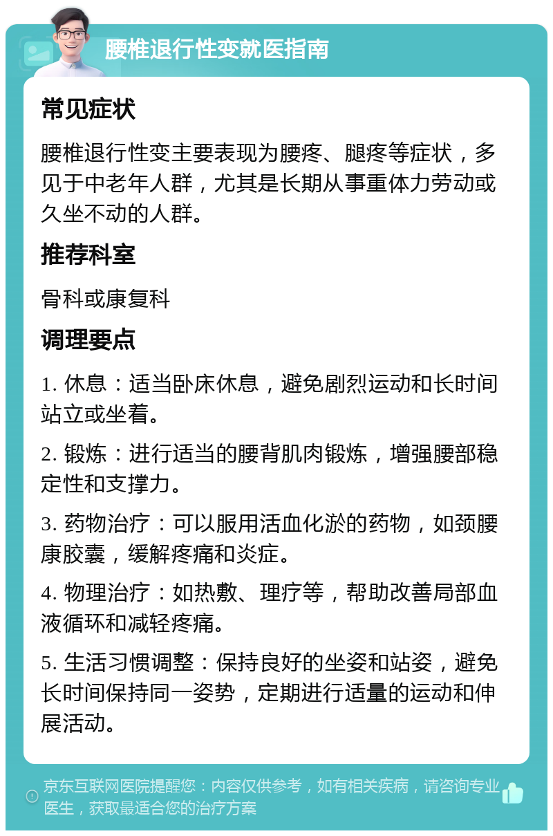 腰椎退行性变就医指南 常见症状 腰椎退行性变主要表现为腰疼、腿疼等症状，多见于中老年人群，尤其是长期从事重体力劳动或久坐不动的人群。 推荐科室 骨科或康复科 调理要点 1. 休息：适当卧床休息，避免剧烈运动和长时间站立或坐着。 2. 锻炼：进行适当的腰背肌肉锻炼，增强腰部稳定性和支撑力。 3. 药物治疗：可以服用活血化淤的药物，如颈腰康胶囊，缓解疼痛和炎症。 4. 物理治疗：如热敷、理疗等，帮助改善局部血液循环和减轻疼痛。 5. 生活习惯调整：保持良好的坐姿和站姿，避免长时间保持同一姿势，定期进行适量的运动和伸展活动。