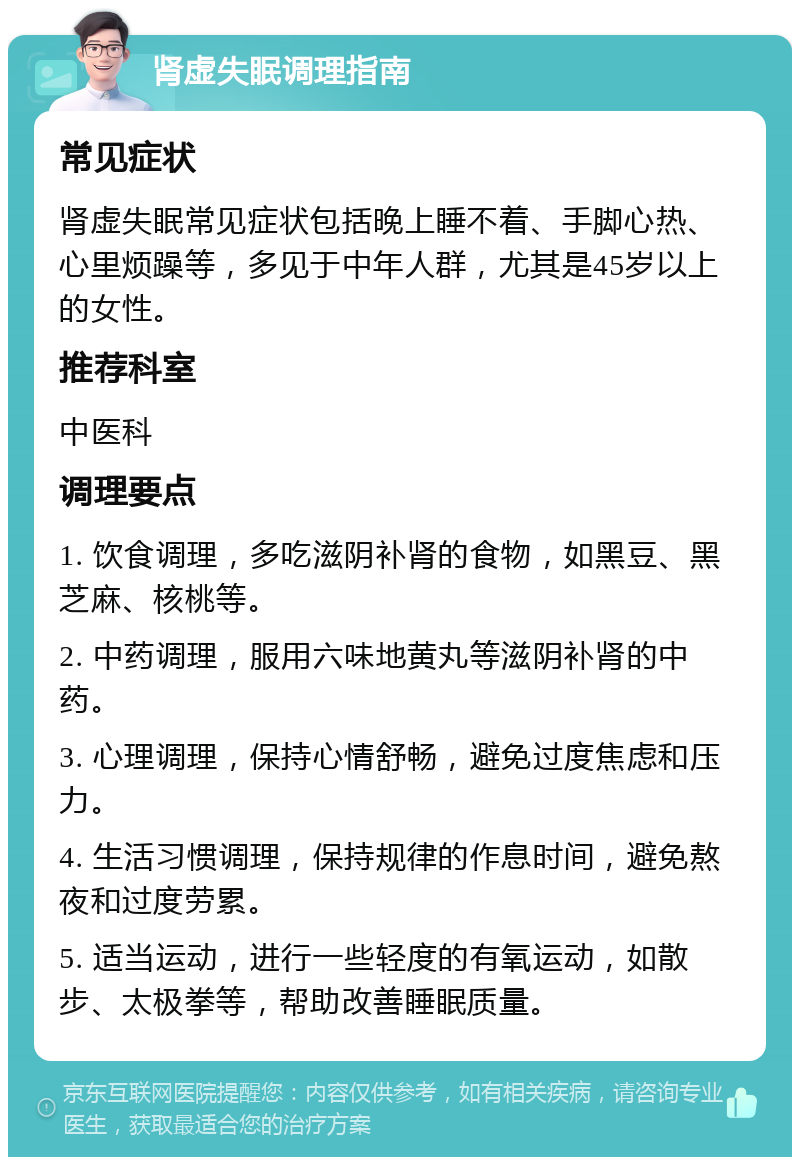 肾虚失眠调理指南 常见症状 肾虚失眠常见症状包括晚上睡不着、手脚心热、心里烦躁等，多见于中年人群，尤其是45岁以上的女性。 推荐科室 中医科 调理要点 1. 饮食调理，多吃滋阴补肾的食物，如黑豆、黑芝麻、核桃等。 2. 中药调理，服用六味地黄丸等滋阴补肾的中药。 3. 心理调理，保持心情舒畅，避免过度焦虑和压力。 4. 生活习惯调理，保持规律的作息时间，避免熬夜和过度劳累。 5. 适当运动，进行一些轻度的有氧运动，如散步、太极拳等，帮助改善睡眠质量。