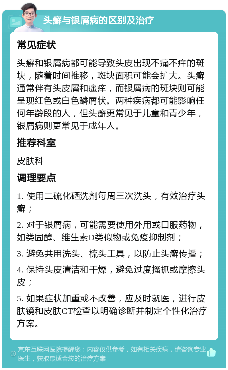 头癣与银屑病的区别及治疗 常见症状 头癣和银屑病都可能导致头皮出现不痛不痒的斑块，随着时间推移，斑块面积可能会扩大。头癣通常伴有头皮屑和瘙痒，而银屑病的斑块则可能呈现红色或白色鳞屑状。两种疾病都可能影响任何年龄段的人，但头癣更常见于儿童和青少年，银屑病则更常见于成年人。 推荐科室 皮肤科 调理要点 1. 使用二硫化硒洗剂每周三次洗头，有效治疗头癣； 2. 对于银屑病，可能需要使用外用或口服药物，如类固醇、维生素D类似物或免疫抑制剂； 3. 避免共用洗头、梳头工具，以防止头癣传播； 4. 保持头皮清洁和干燥，避免过度搔抓或摩擦头皮； 5. 如果症状加重或不改善，应及时就医，进行皮肤镜和皮肤CT检查以明确诊断并制定个性化治疗方案。