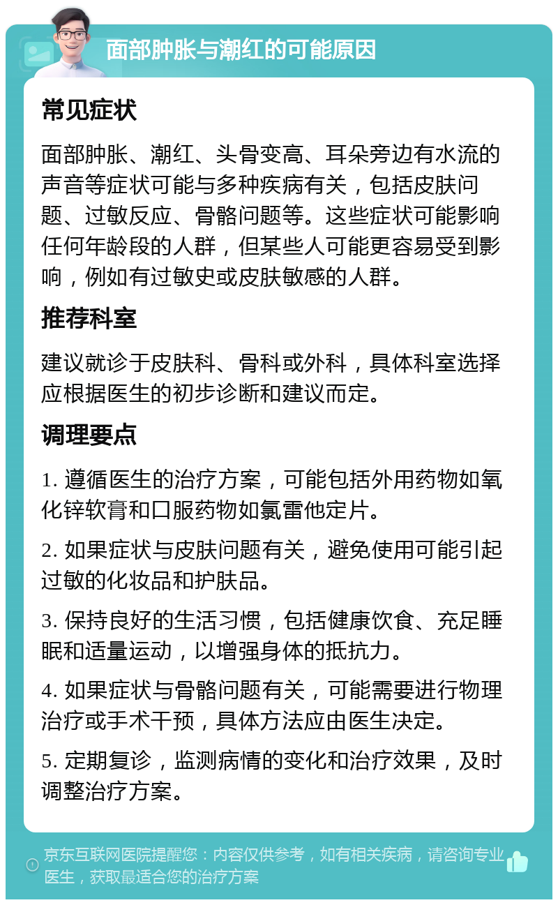 面部肿胀与潮红的可能原因 常见症状 面部肿胀、潮红、头骨变高、耳朵旁边有水流的声音等症状可能与多种疾病有关，包括皮肤问题、过敏反应、骨骼问题等。这些症状可能影响任何年龄段的人群，但某些人可能更容易受到影响，例如有过敏史或皮肤敏感的人群。 推荐科室 建议就诊于皮肤科、骨科或外科，具体科室选择应根据医生的初步诊断和建议而定。 调理要点 1. 遵循医生的治疗方案，可能包括外用药物如氧化锌软膏和口服药物如氯雷他定片。 2. 如果症状与皮肤问题有关，避免使用可能引起过敏的化妆品和护肤品。 3. 保持良好的生活习惯，包括健康饮食、充足睡眠和适量运动，以增强身体的抵抗力。 4. 如果症状与骨骼问题有关，可能需要进行物理治疗或手术干预，具体方法应由医生决定。 5. 定期复诊，监测病情的变化和治疗效果，及时调整治疗方案。