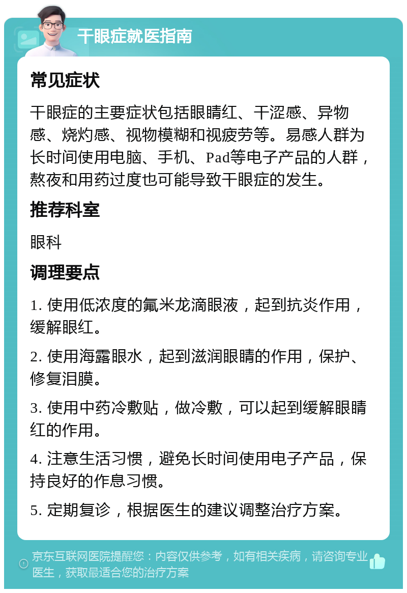 干眼症就医指南 常见症状 干眼症的主要症状包括眼睛红、干涩感、异物感、烧灼感、视物模糊和视疲劳等。易感人群为长时间使用电脑、手机、Pad等电子产品的人群，熬夜和用药过度也可能导致干眼症的发生。 推荐科室 眼科 调理要点 1. 使用低浓度的氟米龙滴眼液，起到抗炎作用，缓解眼红。 2. 使用海露眼水，起到滋润眼睛的作用，保护、修复泪膜。 3. 使用中药冷敷贴，做冷敷，可以起到缓解眼睛红的作用。 4. 注意生活习惯，避免长时间使用电子产品，保持良好的作息习惯。 5. 定期复诊，根据医生的建议调整治疗方案。