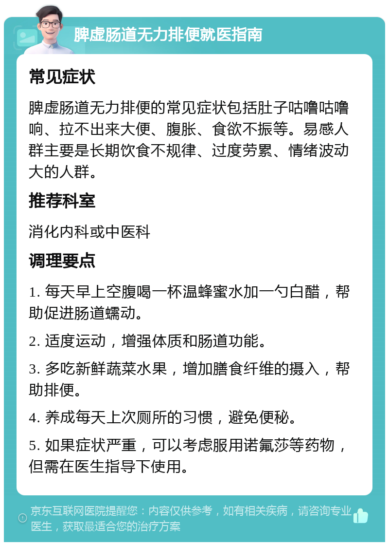 脾虚肠道无力排便就医指南 常见症状 脾虚肠道无力排便的常见症状包括肚子咕噜咕噜响、拉不出来大便、腹胀、食欲不振等。易感人群主要是长期饮食不规律、过度劳累、情绪波动大的人群。 推荐科室 消化内科或中医科 调理要点 1. 每天早上空腹喝一杯温蜂蜜水加一勺白醋，帮助促进肠道蠕动。 2. 适度运动，增强体质和肠道功能。 3. 多吃新鲜蔬菜水果，增加膳食纤维的摄入，帮助排便。 4. 养成每天上次厕所的习惯，避免便秘。 5. 如果症状严重，可以考虑服用诺氟莎等药物，但需在医生指导下使用。