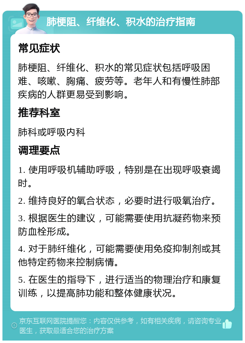 肺梗阻、纤维化、积水的治疗指南 常见症状 肺梗阻、纤维化、积水的常见症状包括呼吸困难、咳嗽、胸痛、疲劳等。老年人和有慢性肺部疾病的人群更易受到影响。 推荐科室 肺科或呼吸内科 调理要点 1. 使用呼吸机辅助呼吸，特别是在出现呼吸衰竭时。 2. 维持良好的氧合状态，必要时进行吸氧治疗。 3. 根据医生的建议，可能需要使用抗凝药物来预防血栓形成。 4. 对于肺纤维化，可能需要使用免疫抑制剂或其他特定药物来控制病情。 5. 在医生的指导下，进行适当的物理治疗和康复训练，以提高肺功能和整体健康状况。