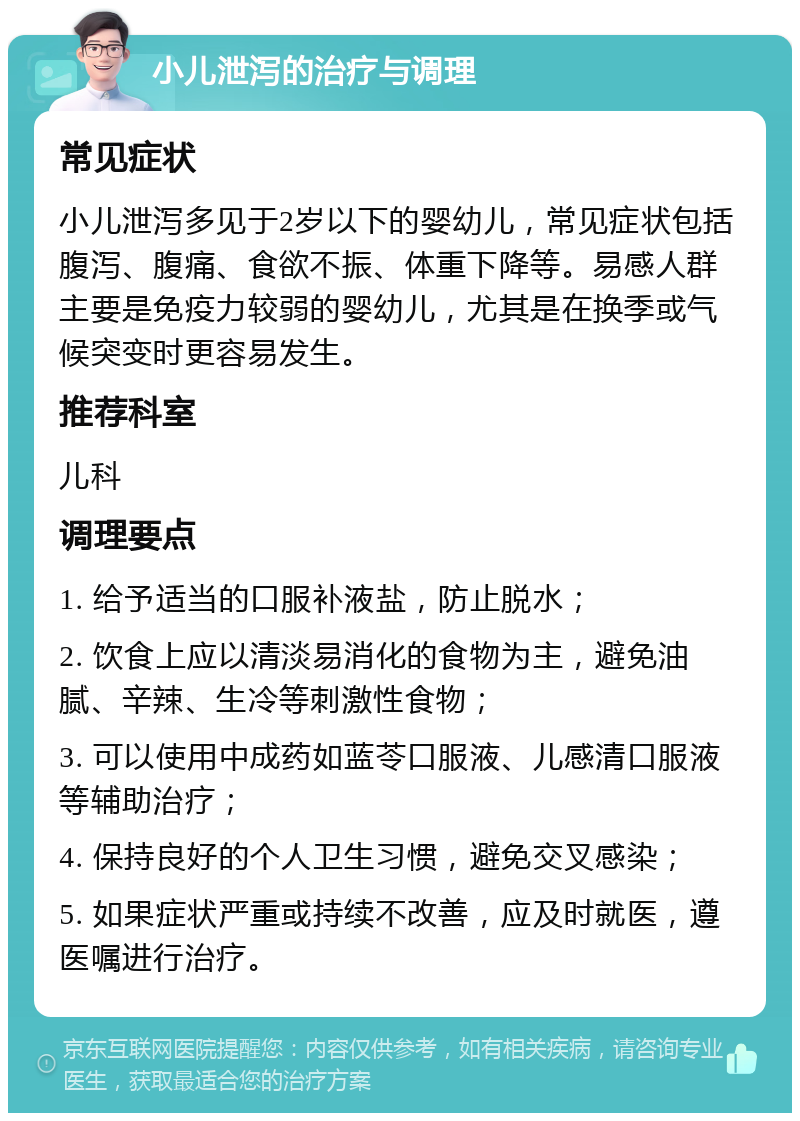 小儿泄泻的治疗与调理 常见症状 小儿泄泻多见于2岁以下的婴幼儿，常见症状包括腹泻、腹痛、食欲不振、体重下降等。易感人群主要是免疫力较弱的婴幼儿，尤其是在换季或气候突变时更容易发生。 推荐科室 儿科 调理要点 1. 给予适当的口服补液盐，防止脱水； 2. 饮食上应以清淡易消化的食物为主，避免油腻、辛辣、生冷等刺激性食物； 3. 可以使用中成药如蓝苓口服液、儿感清口服液等辅助治疗； 4. 保持良好的个人卫生习惯，避免交叉感染； 5. 如果症状严重或持续不改善，应及时就医，遵医嘱进行治疗。