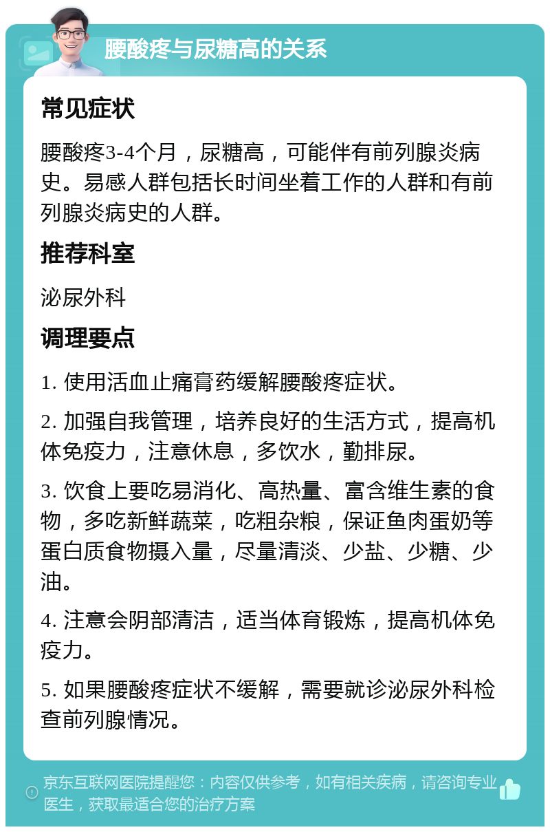 腰酸疼与尿糖高的关系 常见症状 腰酸疼3-4个月，尿糖高，可能伴有前列腺炎病史。易感人群包括长时间坐着工作的人群和有前列腺炎病史的人群。 推荐科室 泌尿外科 调理要点 1. 使用活血止痛膏药缓解腰酸疼症状。 2. 加强自我管理，培养良好的生活方式，提高机体免疫力，注意休息，多饮水，勤排尿。 3. 饮食上要吃易消化、高热量、富含维生素的食物，多吃新鲜蔬菜，吃粗杂粮，保证鱼肉蛋奶等蛋白质食物摄入量，尽量清淡、少盐、少糖、少油。 4. 注意会阴部清洁，适当体育锻炼，提高机体免疫力。 5. 如果腰酸疼症状不缓解，需要就诊泌尿外科检查前列腺情况。