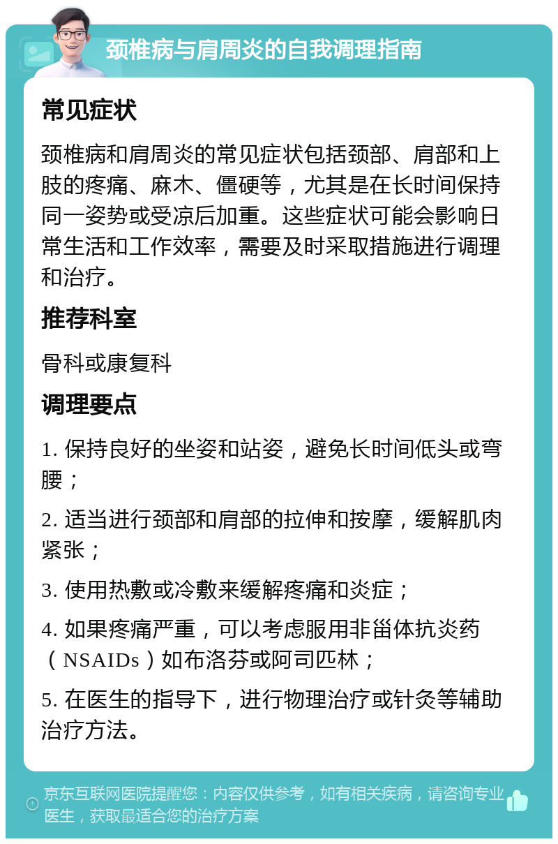 颈椎病与肩周炎的自我调理指南 常见症状 颈椎病和肩周炎的常见症状包括颈部、肩部和上肢的疼痛、麻木、僵硬等，尤其是在长时间保持同一姿势或受凉后加重。这些症状可能会影响日常生活和工作效率，需要及时采取措施进行调理和治疗。 推荐科室 骨科或康复科 调理要点 1. 保持良好的坐姿和站姿，避免长时间低头或弯腰； 2. 适当进行颈部和肩部的拉伸和按摩，缓解肌肉紧张； 3. 使用热敷或冷敷来缓解疼痛和炎症； 4. 如果疼痛严重，可以考虑服用非甾体抗炎药（NSAIDs）如布洛芬或阿司匹林； 5. 在医生的指导下，进行物理治疗或针灸等辅助治疗方法。