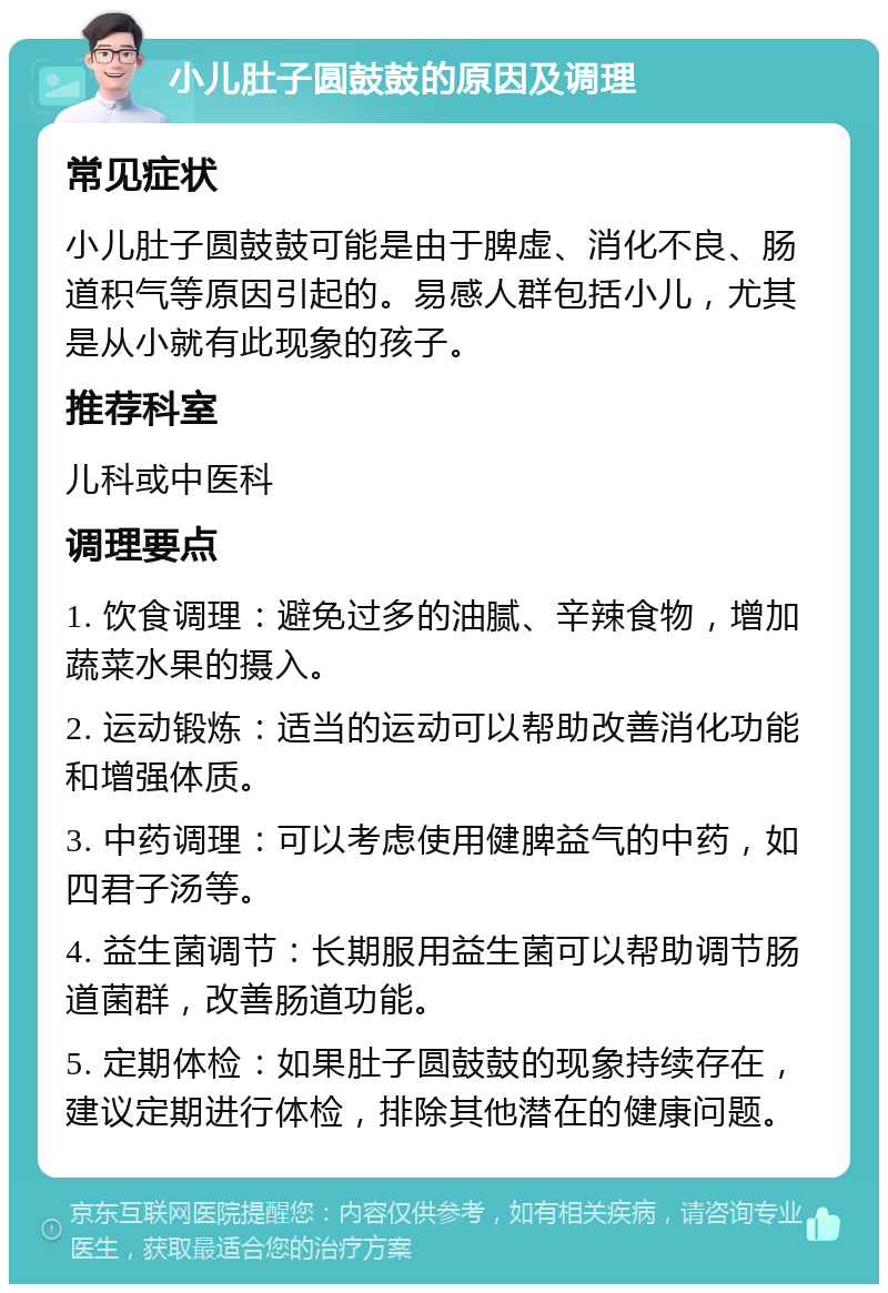 小儿肚子圆鼓鼓的原因及调理 常见症状 小儿肚子圆鼓鼓可能是由于脾虚、消化不良、肠道积气等原因引起的。易感人群包括小儿，尤其是从小就有此现象的孩子。 推荐科室 儿科或中医科 调理要点 1. 饮食调理：避免过多的油腻、辛辣食物，增加蔬菜水果的摄入。 2. 运动锻炼：适当的运动可以帮助改善消化功能和增强体质。 3. 中药调理：可以考虑使用健脾益气的中药，如四君子汤等。 4. 益生菌调节：长期服用益生菌可以帮助调节肠道菌群，改善肠道功能。 5. 定期体检：如果肚子圆鼓鼓的现象持续存在，建议定期进行体检，排除其他潜在的健康问题。