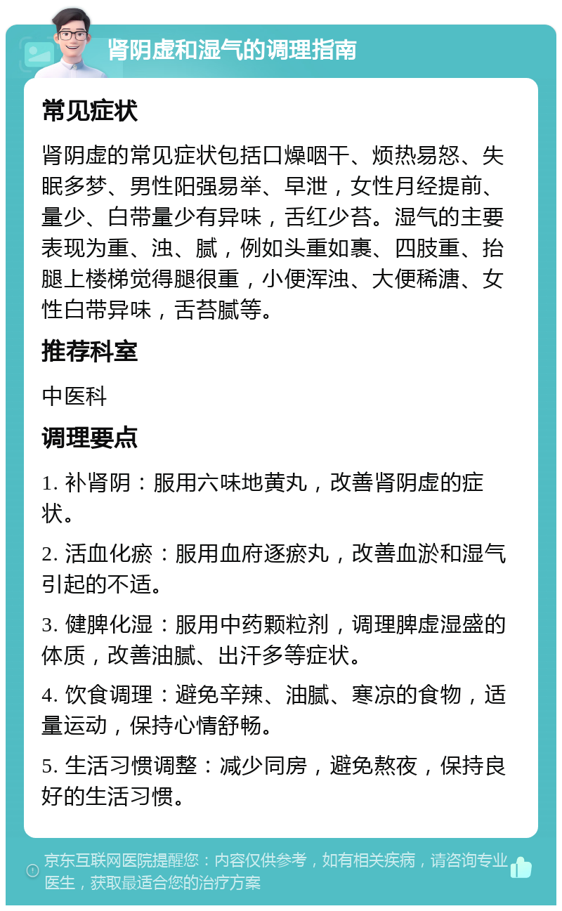 肾阴虚和湿气的调理指南 常见症状 肾阴虚的常见症状包括口燥咽干、烦热易怒、失眠多梦、男性阳强易举、早泄，女性月经提前、量少、白带量少有异味，舌红少苔。湿气的主要表现为重、浊、腻，例如头重如裹、四肢重、抬腿上楼梯觉得腿很重，小便浑浊、大便稀溏、女性白带异味，舌苔腻等。 推荐科室 中医科 调理要点 1. 补肾阴：服用六味地黄丸，改善肾阴虚的症状。 2. 活血化瘀：服用血府逐瘀丸，改善血淤和湿气引起的不适。 3. 健脾化湿：服用中药颗粒剂，调理脾虚湿盛的体质，改善油腻、出汗多等症状。 4. 饮食调理：避免辛辣、油腻、寒凉的食物，适量运动，保持心情舒畅。 5. 生活习惯调整：减少同房，避免熬夜，保持良好的生活习惯。