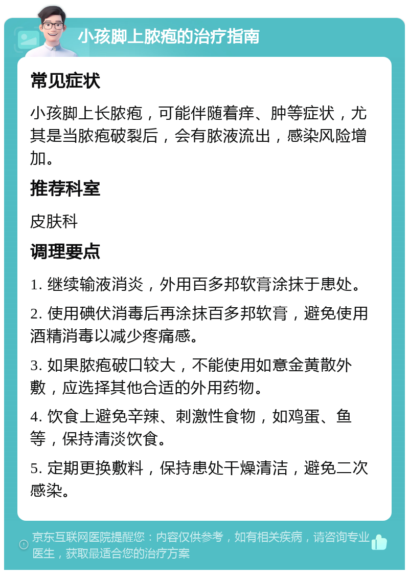 小孩脚上脓疱的治疗指南 常见症状 小孩脚上长脓疱，可能伴随着痒、肿等症状，尤其是当脓疱破裂后，会有脓液流出，感染风险增加。 推荐科室 皮肤科 调理要点 1. 继续输液消炎，外用百多邦软膏涂抹于患处。 2. 使用碘伏消毒后再涂抹百多邦软膏，避免使用酒精消毒以减少疼痛感。 3. 如果脓疱破口较大，不能使用如意金黄散外敷，应选择其他合适的外用药物。 4. 饮食上避免辛辣、刺激性食物，如鸡蛋、鱼等，保持清淡饮食。 5. 定期更换敷料，保持患处干燥清洁，避免二次感染。