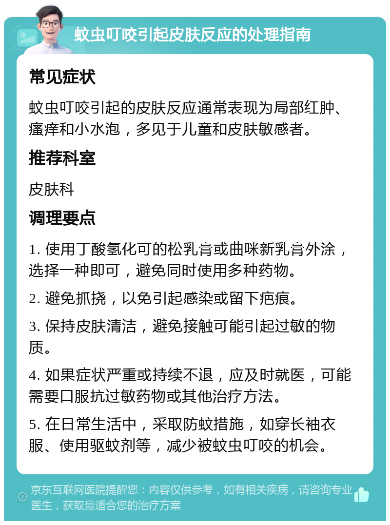 蚊虫叮咬引起皮肤反应的处理指南 常见症状 蚊虫叮咬引起的皮肤反应通常表现为局部红肿、瘙痒和小水泡，多见于儿童和皮肤敏感者。 推荐科室 皮肤科 调理要点 1. 使用丁酸氢化可的松乳膏或曲咪新乳膏外涂，选择一种即可，避免同时使用多种药物。 2. 避免抓挠，以免引起感染或留下疤痕。 3. 保持皮肤清洁，避免接触可能引起过敏的物质。 4. 如果症状严重或持续不退，应及时就医，可能需要口服抗过敏药物或其他治疗方法。 5. 在日常生活中，采取防蚊措施，如穿长袖衣服、使用驱蚊剂等，减少被蚊虫叮咬的机会。