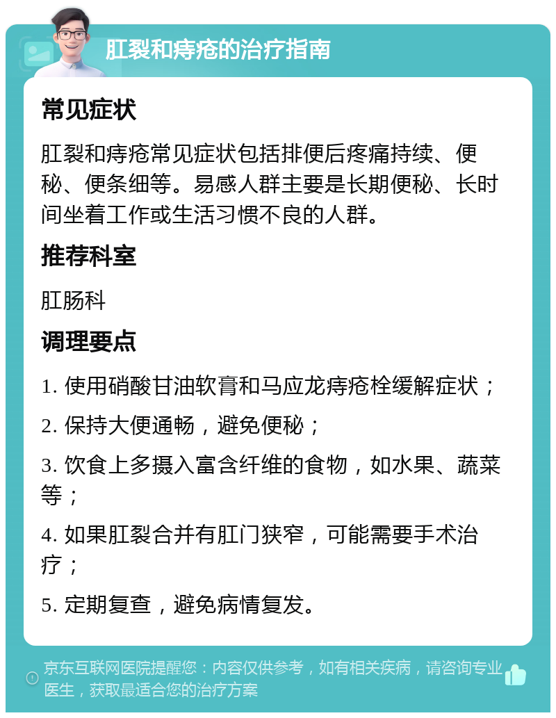 肛裂和痔疮的治疗指南 常见症状 肛裂和痔疮常见症状包括排便后疼痛持续、便秘、便条细等。易感人群主要是长期便秘、长时间坐着工作或生活习惯不良的人群。 推荐科室 肛肠科 调理要点 1. 使用硝酸甘油软膏和马应龙痔疮栓缓解症状； 2. 保持大便通畅，避免便秘； 3. 饮食上多摄入富含纤维的食物，如水果、蔬菜等； 4. 如果肛裂合并有肛门狭窄，可能需要手术治疗； 5. 定期复查，避免病情复发。