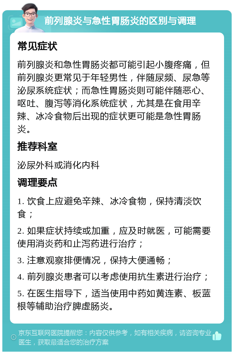 前列腺炎与急性胃肠炎的区别与调理 常见症状 前列腺炎和急性胃肠炎都可能引起小腹疼痛，但前列腺炎更常见于年轻男性，伴随尿频、尿急等泌尿系统症状；而急性胃肠炎则可能伴随恶心、呕吐、腹泻等消化系统症状，尤其是在食用辛辣、冰冷食物后出现的症状更可能是急性胃肠炎。 推荐科室 泌尿外科或消化内科 调理要点 1. 饮食上应避免辛辣、冰冷食物，保持清淡饮食； 2. 如果症状持续或加重，应及时就医，可能需要使用消炎药和止泻药进行治疗； 3. 注意观察排便情况，保持大便通畅； 4. 前列腺炎患者可以考虑使用抗生素进行治疗； 5. 在医生指导下，适当使用中药如黄连素、板蓝根等辅助治疗脾虚肠炎。