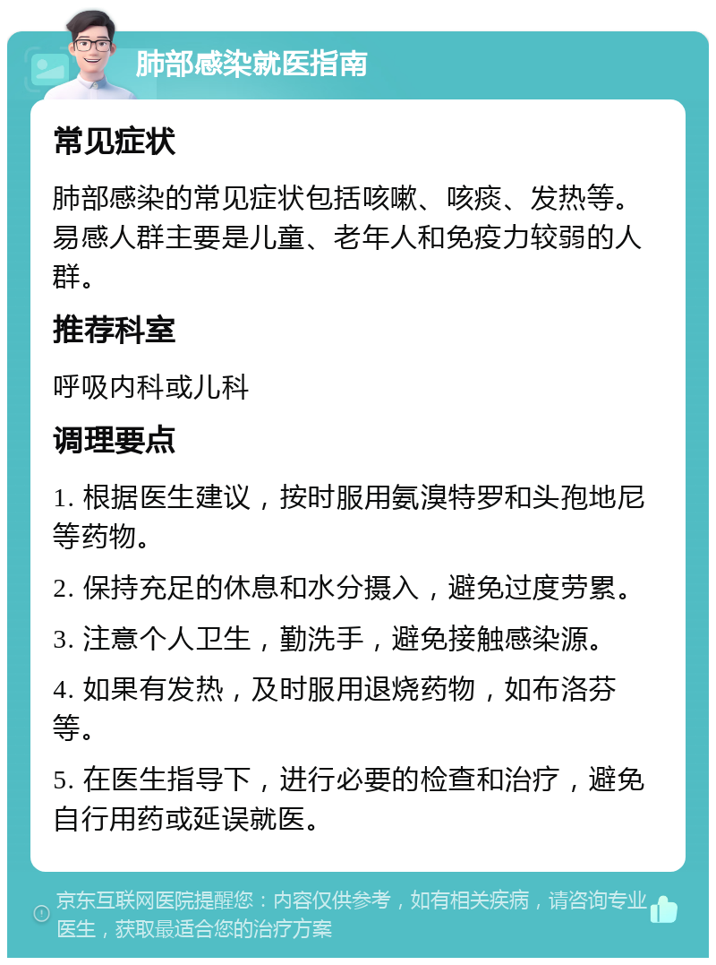 肺部感染就医指南 常见症状 肺部感染的常见症状包括咳嗽、咳痰、发热等。易感人群主要是儿童、老年人和免疫力较弱的人群。 推荐科室 呼吸内科或儿科 调理要点 1. 根据医生建议，按时服用氨溴特罗和头孢地尼等药物。 2. 保持充足的休息和水分摄入，避免过度劳累。 3. 注意个人卫生，勤洗手，避免接触感染源。 4. 如果有发热，及时服用退烧药物，如布洛芬等。 5. 在医生指导下，进行必要的检查和治疗，避免自行用药或延误就医。