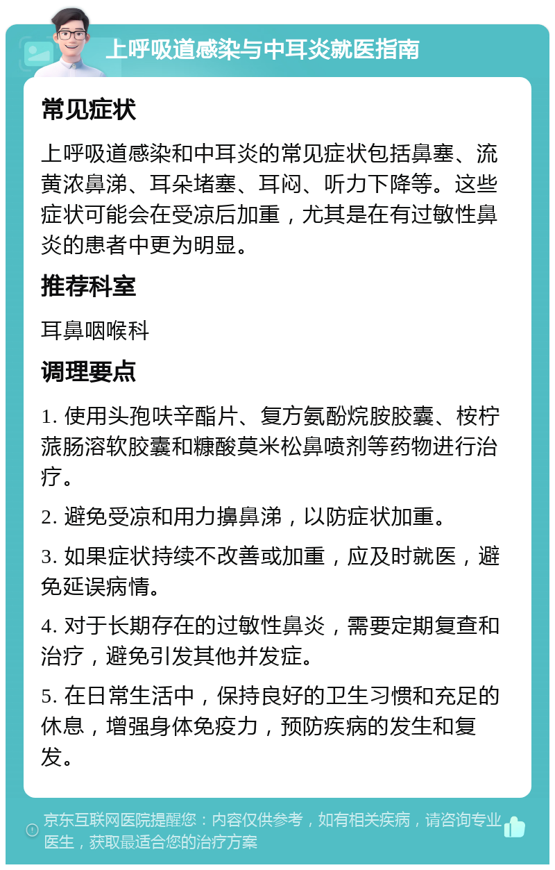 上呼吸道感染与中耳炎就医指南 常见症状 上呼吸道感染和中耳炎的常见症状包括鼻塞、流黄浓鼻涕、耳朵堵塞、耳闷、听力下降等。这些症状可能会在受凉后加重，尤其是在有过敏性鼻炎的患者中更为明显。 推荐科室 耳鼻咽喉科 调理要点 1. 使用头孢呋辛酯片、复方氨酚烷胺胶囊、桉柠蒎肠溶软胶囊和糠酸莫米松鼻喷剂等药物进行治疗。 2. 避免受凉和用力擤鼻涕，以防症状加重。 3. 如果症状持续不改善或加重，应及时就医，避免延误病情。 4. 对于长期存在的过敏性鼻炎，需要定期复查和治疗，避免引发其他并发症。 5. 在日常生活中，保持良好的卫生习惯和充足的休息，增强身体免疫力，预防疾病的发生和复发。