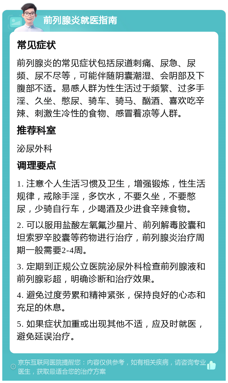 前列腺炎就医指南 常见症状 前列腺炎的常见症状包括尿道刺痛、尿急、尿频、尿不尽等，可能伴随阴囊潮湿、会阴部及下腹部不适。易感人群为性生活过于频繁、过多手淫、久坐、憋尿、骑车、骑马、酗酒、喜欢吃辛辣、刺激生冷性的食物、感冒着凉等人群。 推荐科室 泌尿外科 调理要点 1. 注意个人生活习惯及卫生，增强锻炼，性生活规律，戒除手淫，多饮水，不要久坐，不要憋尿，少骑自行车，少喝酒及少进食辛辣食物。 2. 可以服用盐酸左氧氟沙星片、前列解毒胶囊和坦索罗辛胶囊等药物进行治疗，前列腺炎治疗周期一般需要2-4周。 3. 定期到正规公立医院泌尿外科检查前列腺液和前列腺彩超，明确诊断和治疗效果。 4. 避免过度劳累和精神紧张，保持良好的心态和充足的休息。 5. 如果症状加重或出现其他不适，应及时就医，避免延误治疗。