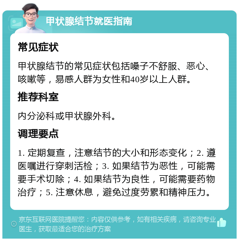 甲状腺结节就医指南 常见症状 甲状腺结节的常见症状包括嗓子不舒服、恶心、咳嗽等，易感人群为女性和40岁以上人群。 推荐科室 内分泌科或甲状腺外科。 调理要点 1. 定期复查，注意结节的大小和形态变化；2. 遵医嘱进行穿刺活检；3. 如果结节为恶性，可能需要手术切除；4. 如果结节为良性，可能需要药物治疗；5. 注意休息，避免过度劳累和精神压力。