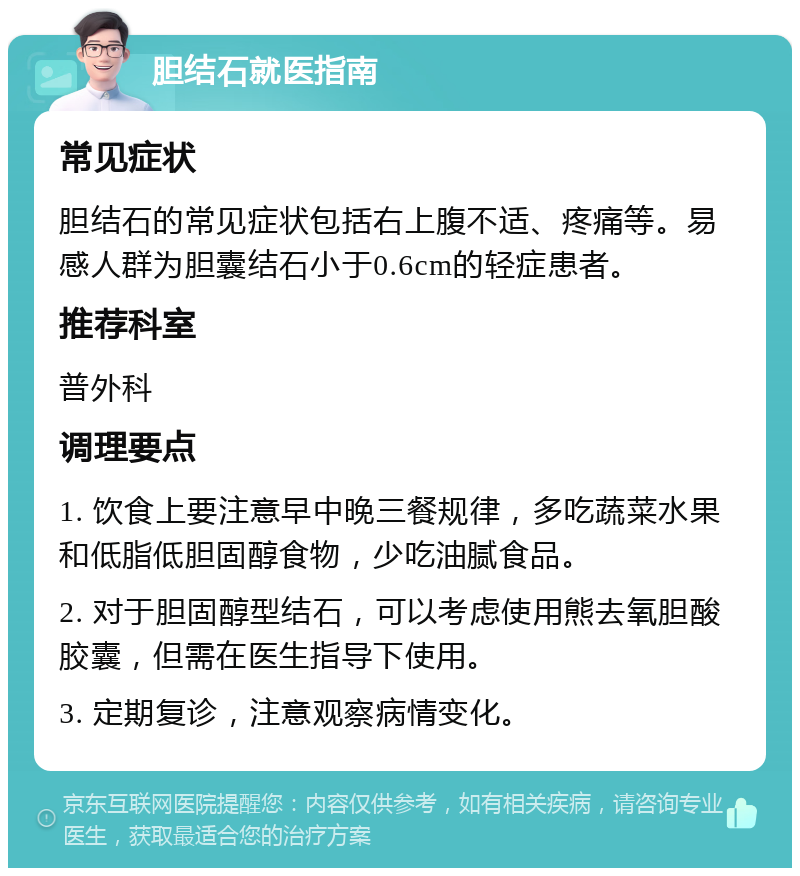 胆结石就医指南 常见症状 胆结石的常见症状包括右上腹不适、疼痛等。易感人群为胆囊结石小于0.6cm的轻症患者。 推荐科室 普外科 调理要点 1. 饮食上要注意早中晚三餐规律，多吃蔬菜水果和低脂低胆固醇食物，少吃油腻食品。 2. 对于胆固醇型结石，可以考虑使用熊去氧胆酸胶囊，但需在医生指导下使用。 3. 定期复诊，注意观察病情变化。