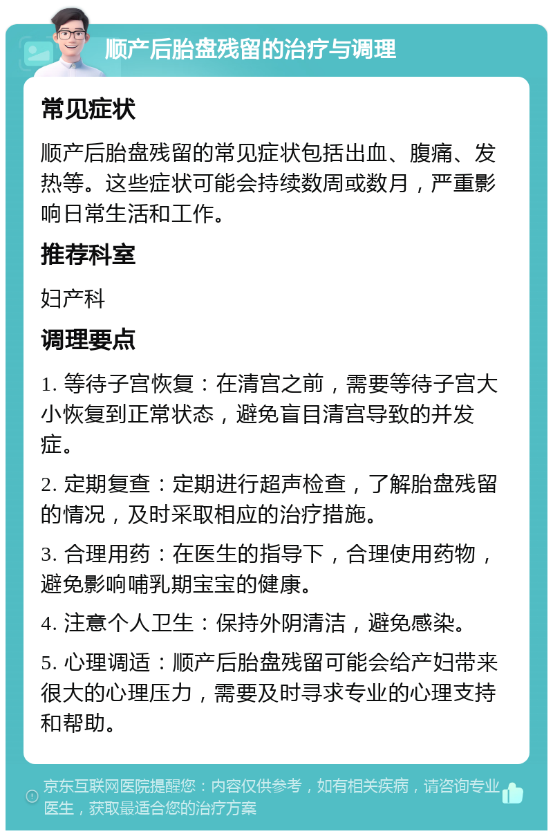 顺产后胎盘残留的治疗与调理 常见症状 顺产后胎盘残留的常见症状包括出血、腹痛、发热等。这些症状可能会持续数周或数月，严重影响日常生活和工作。 推荐科室 妇产科 调理要点 1. 等待子宫恢复：在清宫之前，需要等待子宫大小恢复到正常状态，避免盲目清宫导致的并发症。 2. 定期复查：定期进行超声检查，了解胎盘残留的情况，及时采取相应的治疗措施。 3. 合理用药：在医生的指导下，合理使用药物，避免影响哺乳期宝宝的健康。 4. 注意个人卫生：保持外阴清洁，避免感染。 5. 心理调适：顺产后胎盘残留可能会给产妇带来很大的心理压力，需要及时寻求专业的心理支持和帮助。