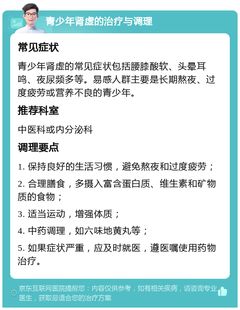 青少年肾虚的治疗与调理 常见症状 青少年肾虚的常见症状包括腰膝酸软、头晕耳鸣、夜尿频多等。易感人群主要是长期熬夜、过度疲劳或营养不良的青少年。 推荐科室 中医科或内分泌科 调理要点 1. 保持良好的生活习惯，避免熬夜和过度疲劳； 2. 合理膳食，多摄入富含蛋白质、维生素和矿物质的食物； 3. 适当运动，增强体质； 4. 中药调理，如六味地黄丸等； 5. 如果症状严重，应及时就医，遵医嘱使用药物治疗。