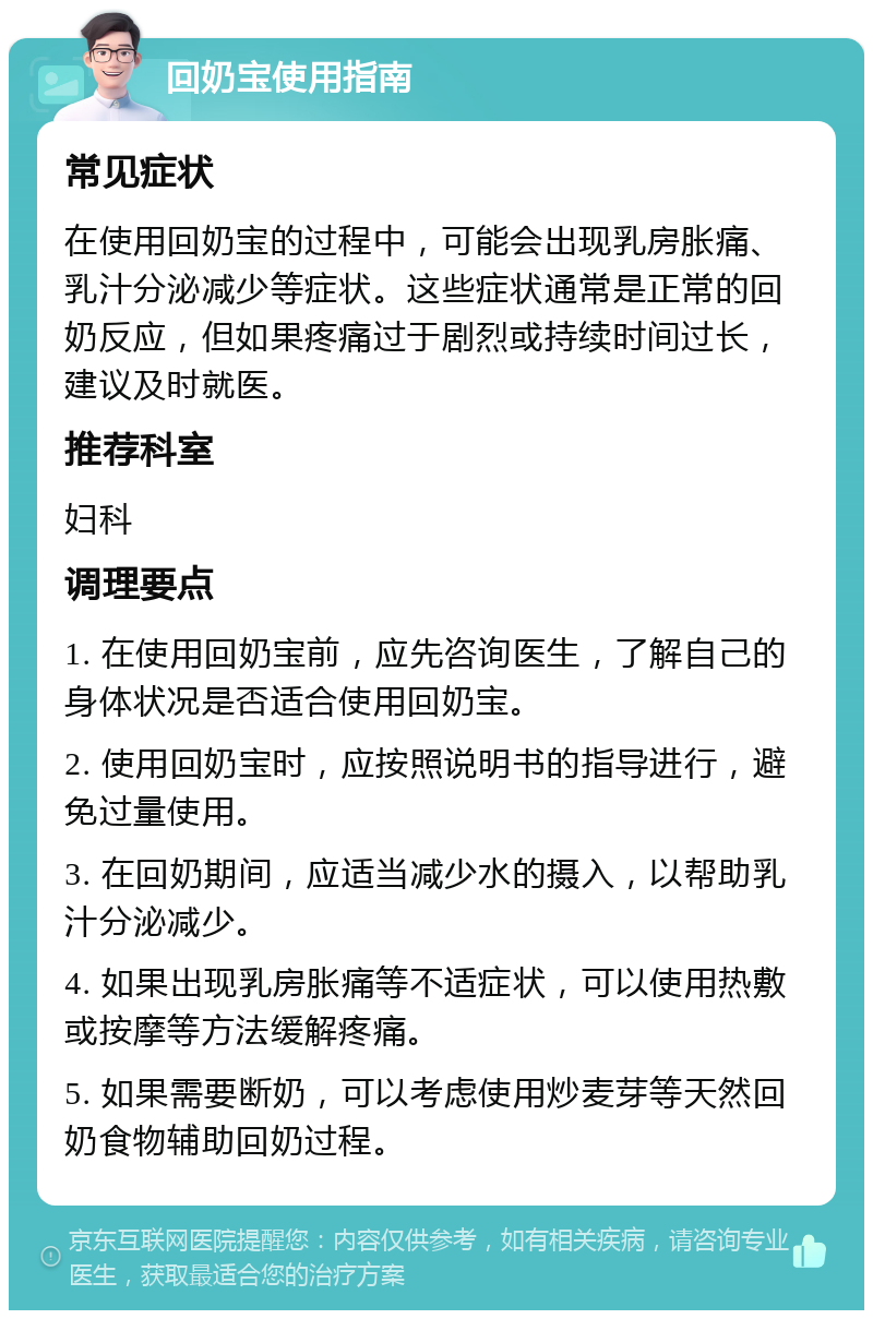 回奶宝使用指南 常见症状 在使用回奶宝的过程中，可能会出现乳房胀痛、乳汁分泌减少等症状。这些症状通常是正常的回奶反应，但如果疼痛过于剧烈或持续时间过长，建议及时就医。 推荐科室 妇科 调理要点 1. 在使用回奶宝前，应先咨询医生，了解自己的身体状况是否适合使用回奶宝。 2. 使用回奶宝时，应按照说明书的指导进行，避免过量使用。 3. 在回奶期间，应适当减少水的摄入，以帮助乳汁分泌减少。 4. 如果出现乳房胀痛等不适症状，可以使用热敷或按摩等方法缓解疼痛。 5. 如果需要断奶，可以考虑使用炒麦芽等天然回奶食物辅助回奶过程。