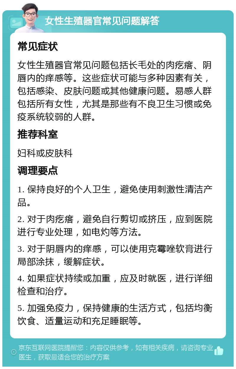 女性生殖器官常见问题解答 常见症状 女性生殖器官常见问题包括长毛处的肉疙瘩、阴唇内的痒感等。这些症状可能与多种因素有关，包括感染、皮肤问题或其他健康问题。易感人群包括所有女性，尤其是那些有不良卫生习惯或免疫系统较弱的人群。 推荐科室 妇科或皮肤科 调理要点 1. 保持良好的个人卫生，避免使用刺激性清洁产品。 2. 对于肉疙瘩，避免自行剪切或挤压，应到医院进行专业处理，如电灼等方法。 3. 对于阴唇内的痒感，可以使用克霉唑软膏进行局部涂抹，缓解症状。 4. 如果症状持续或加重，应及时就医，进行详细检查和治疗。 5. 加强免疫力，保持健康的生活方式，包括均衡饮食、适量运动和充足睡眠等。