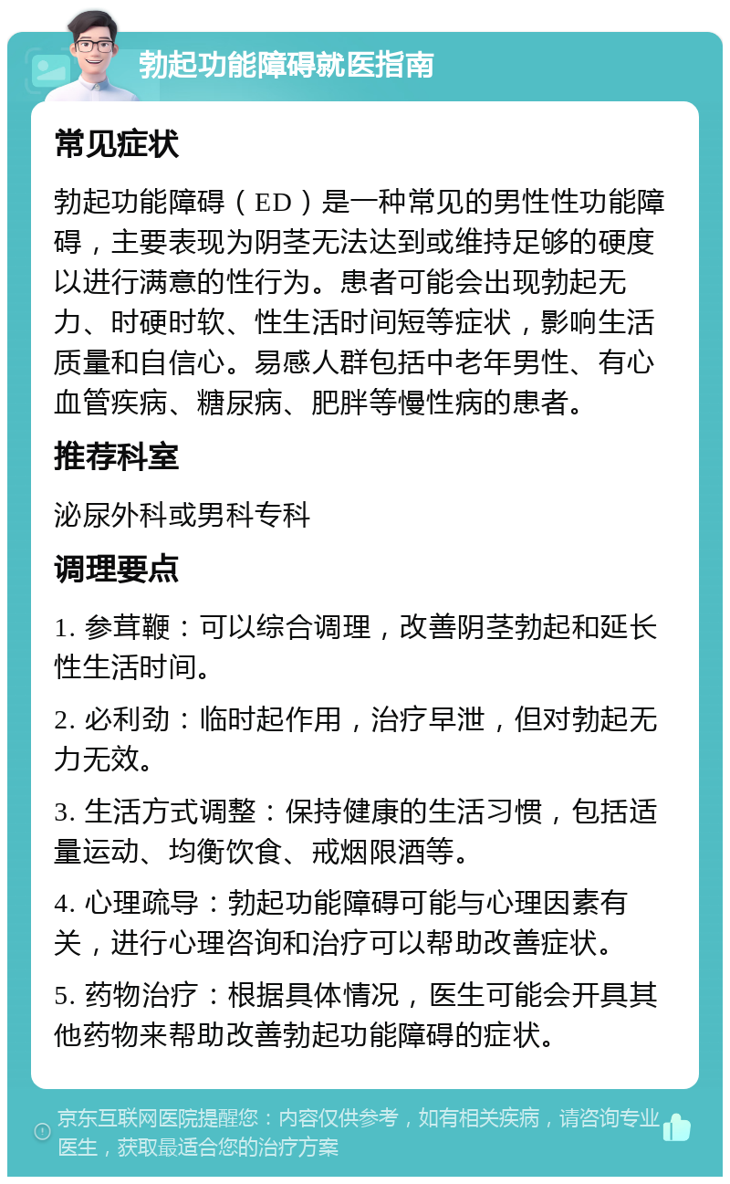 勃起功能障碍就医指南 常见症状 勃起功能障碍（ED）是一种常见的男性性功能障碍，主要表现为阴茎无法达到或维持足够的硬度以进行满意的性行为。患者可能会出现勃起无力、时硬时软、性生活时间短等症状，影响生活质量和自信心。易感人群包括中老年男性、有心血管疾病、糖尿病、肥胖等慢性病的患者。 推荐科室 泌尿外科或男科专科 调理要点 1. 参茸鞭：可以综合调理，改善阴茎勃起和延长性生活时间。 2. 必利劲：临时起作用，治疗早泄，但对勃起无力无效。 3. 生活方式调整：保持健康的生活习惯，包括适量运动、均衡饮食、戒烟限酒等。 4. 心理疏导：勃起功能障碍可能与心理因素有关，进行心理咨询和治疗可以帮助改善症状。 5. 药物治疗：根据具体情况，医生可能会开具其他药物来帮助改善勃起功能障碍的症状。