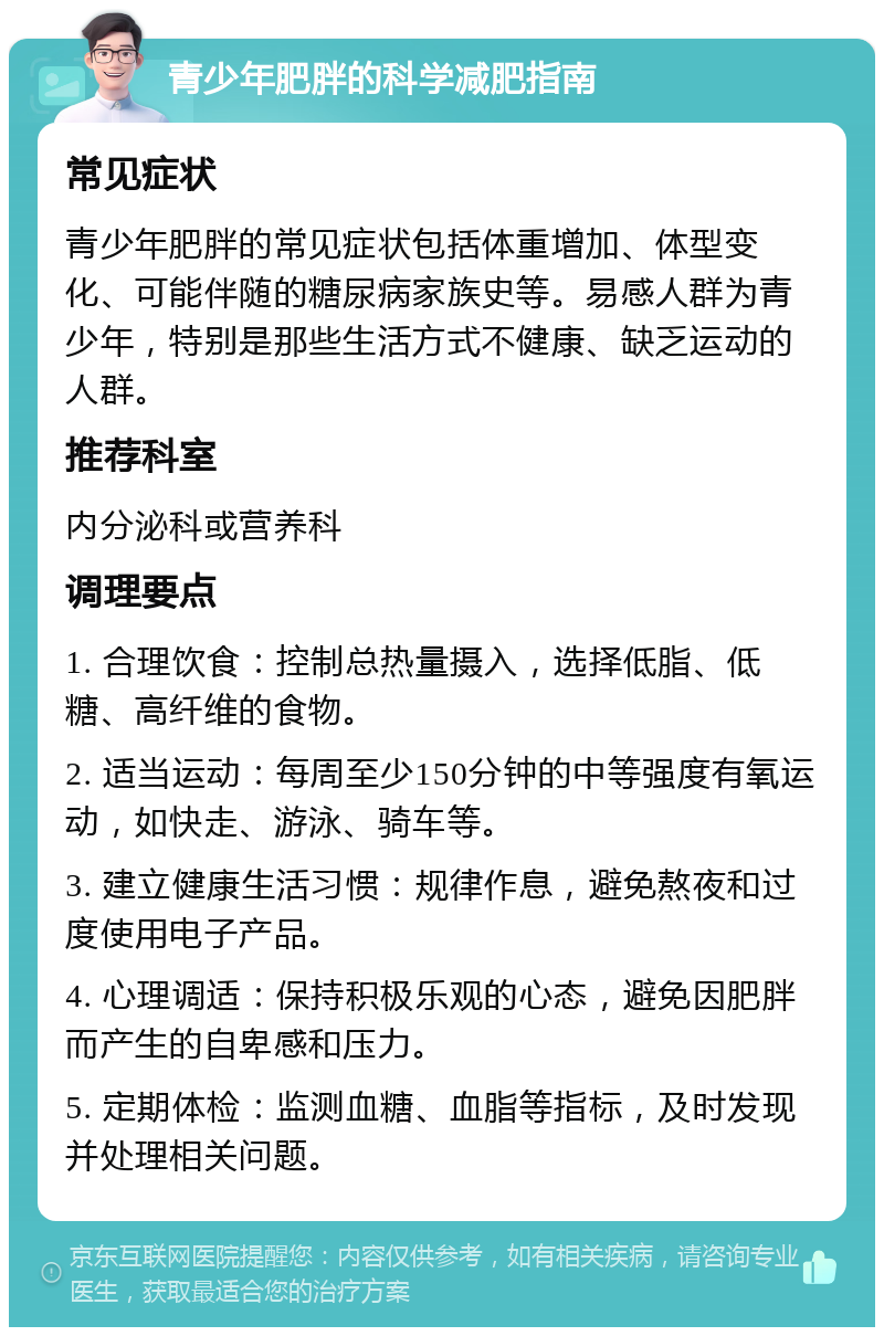 青少年肥胖的科学减肥指南 常见症状 青少年肥胖的常见症状包括体重增加、体型变化、可能伴随的糖尿病家族史等。易感人群为青少年，特别是那些生活方式不健康、缺乏运动的人群。 推荐科室 内分泌科或营养科 调理要点 1. 合理饮食：控制总热量摄入，选择低脂、低糖、高纤维的食物。 2. 适当运动：每周至少150分钟的中等强度有氧运动，如快走、游泳、骑车等。 3. 建立健康生活习惯：规律作息，避免熬夜和过度使用电子产品。 4. 心理调适：保持积极乐观的心态，避免因肥胖而产生的自卑感和压力。 5. 定期体检：监测血糖、血脂等指标，及时发现并处理相关问题。