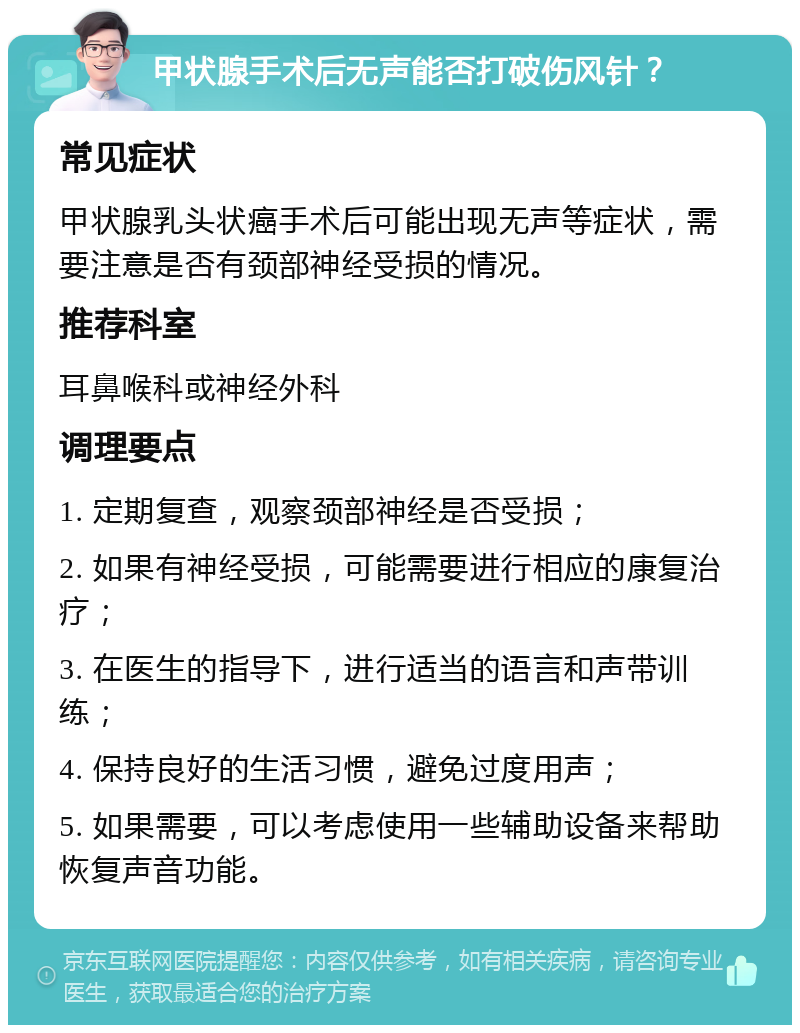 甲状腺手术后无声能否打破伤风针？ 常见症状 甲状腺乳头状癌手术后可能出现无声等症状，需要注意是否有颈部神经受损的情况。 推荐科室 耳鼻喉科或神经外科 调理要点 1. 定期复查，观察颈部神经是否受损； 2. 如果有神经受损，可能需要进行相应的康复治疗； 3. 在医生的指导下，进行适当的语言和声带训练； 4. 保持良好的生活习惯，避免过度用声； 5. 如果需要，可以考虑使用一些辅助设备来帮助恢复声音功能。