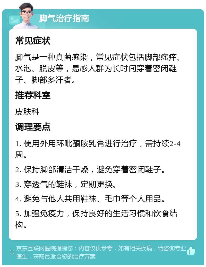 脚气治疗指南 常见症状 脚气是一种真菌感染，常见症状包括脚部瘙痒、水泡、脱皮等，易感人群为长时间穿着密闭鞋子、脚部多汗者。 推荐科室 皮肤科 调理要点 1. 使用外用环吡酮胺乳膏进行治疗，需持续2-4周。 2. 保持脚部清洁干燥，避免穿着密闭鞋子。 3. 穿透气的鞋袜，定期更换。 4. 避免与他人共用鞋袜、毛巾等个人用品。 5. 加强免疫力，保持良好的生活习惯和饮食结构。