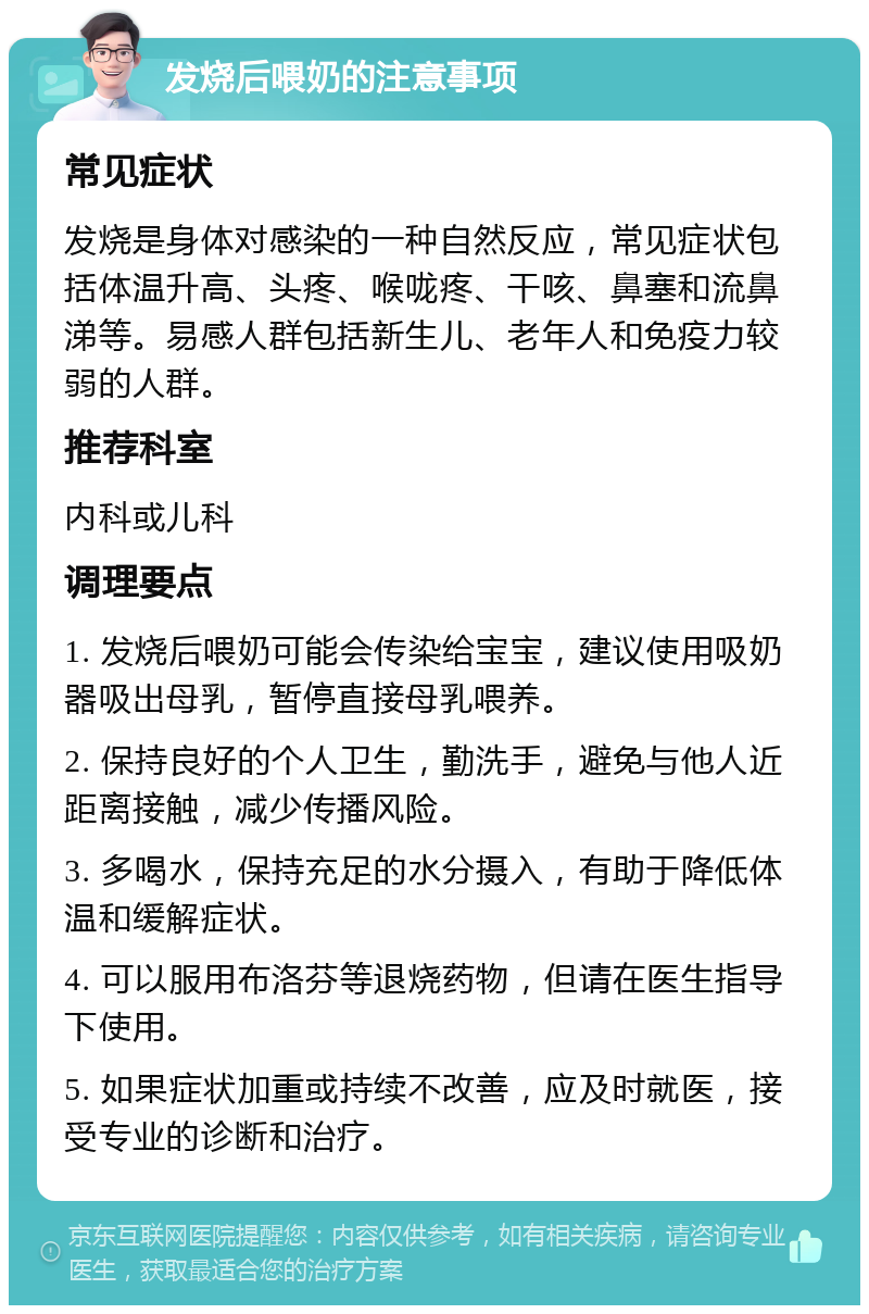 发烧后喂奶的注意事项 常见症状 发烧是身体对感染的一种自然反应，常见症状包括体温升高、头疼、喉咙疼、干咳、鼻塞和流鼻涕等。易感人群包括新生儿、老年人和免疫力较弱的人群。 推荐科室 内科或儿科 调理要点 1. 发烧后喂奶可能会传染给宝宝，建议使用吸奶器吸出母乳，暂停直接母乳喂养。 2. 保持良好的个人卫生，勤洗手，避免与他人近距离接触，减少传播风险。 3. 多喝水，保持充足的水分摄入，有助于降低体温和缓解症状。 4. 可以服用布洛芬等退烧药物，但请在医生指导下使用。 5. 如果症状加重或持续不改善，应及时就医，接受专业的诊断和治疗。