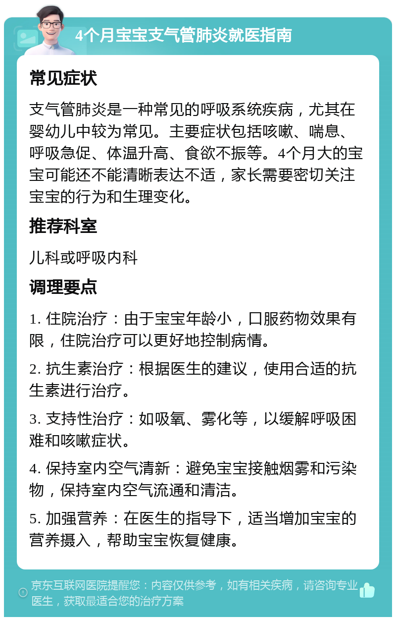 4个月宝宝支气管肺炎就医指南 常见症状 支气管肺炎是一种常见的呼吸系统疾病，尤其在婴幼儿中较为常见。主要症状包括咳嗽、喘息、呼吸急促、体温升高、食欲不振等。4个月大的宝宝可能还不能清晰表达不适，家长需要密切关注宝宝的行为和生理变化。 推荐科室 儿科或呼吸内科 调理要点 1. 住院治疗：由于宝宝年龄小，口服药物效果有限，住院治疗可以更好地控制病情。 2. 抗生素治疗：根据医生的建议，使用合适的抗生素进行治疗。 3. 支持性治疗：如吸氧、雾化等，以缓解呼吸困难和咳嗽症状。 4. 保持室内空气清新：避免宝宝接触烟雾和污染物，保持室内空气流通和清洁。 5. 加强营养：在医生的指导下，适当增加宝宝的营养摄入，帮助宝宝恢复健康。