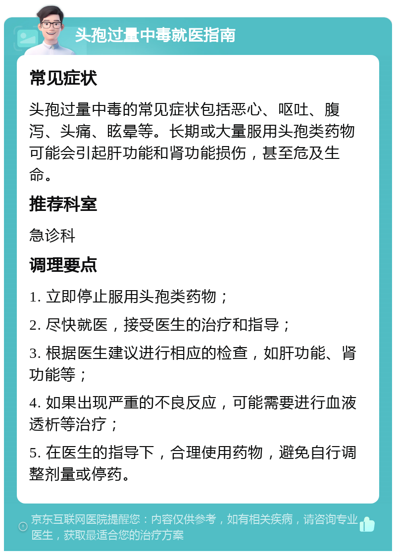 头孢过量中毒就医指南 常见症状 头孢过量中毒的常见症状包括恶心、呕吐、腹泻、头痛、眩晕等。长期或大量服用头孢类药物可能会引起肝功能和肾功能损伤，甚至危及生命。 推荐科室 急诊科 调理要点 1. 立即停止服用头孢类药物； 2. 尽快就医，接受医生的治疗和指导； 3. 根据医生建议进行相应的检查，如肝功能、肾功能等； 4. 如果出现严重的不良反应，可能需要进行血液透析等治疗； 5. 在医生的指导下，合理使用药物，避免自行调整剂量或停药。